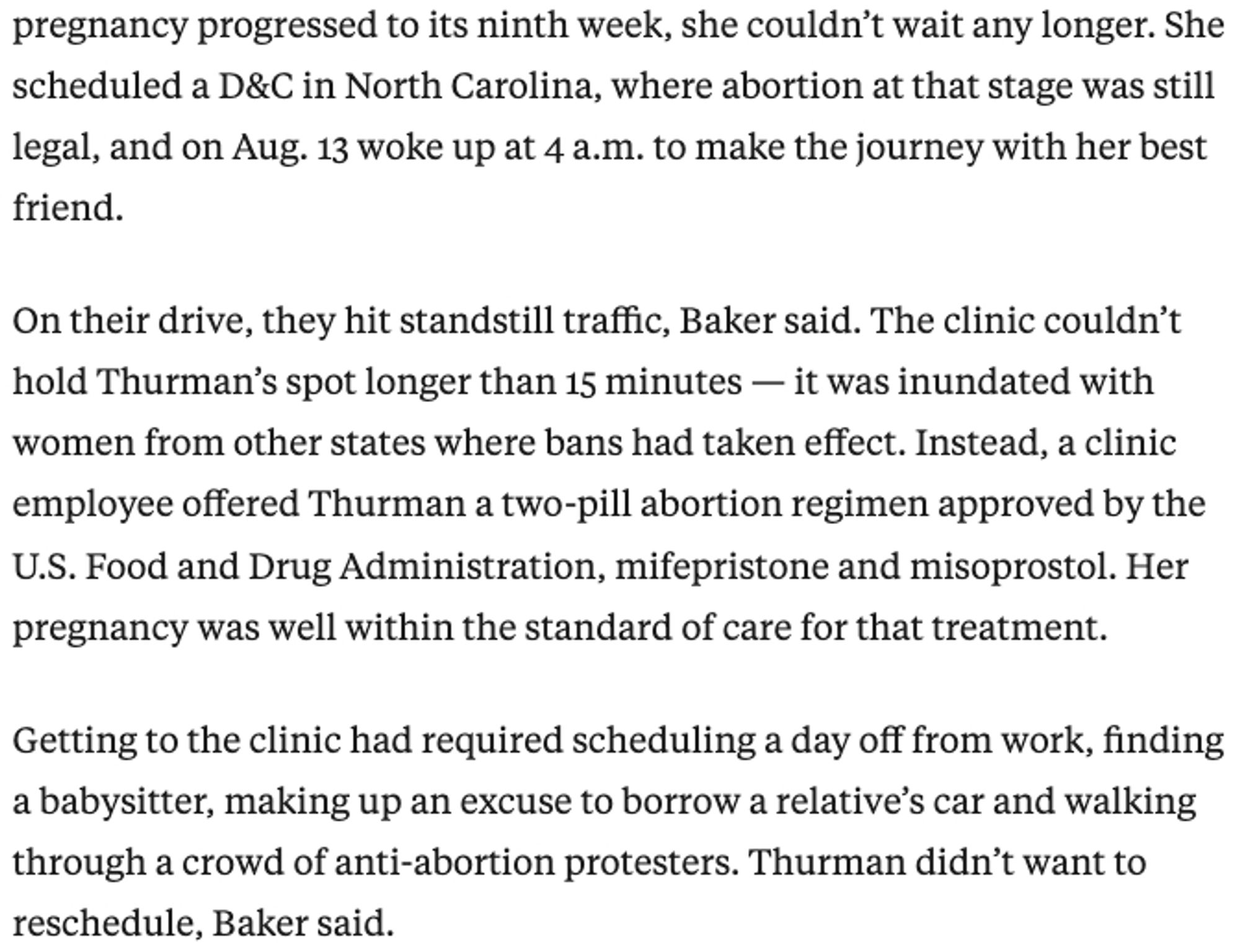 Screenshot of text that says: She scheduled a D&C in North Carolina, where abortion at that stage was still legal, and on Aug. 13 woke up at 4 a.m. to make the journey with her best friend.

On their drive, they hit standstill traffic, Baker said. The clinic couldn’t hold Thurman’s spot longer than 15 minutes — it was inundated with women from other states where bans had taken effect. Instead, a clinic employee offered Thurman a two-pill abortion regimen approved by the U.S. Food and Drug Administration, mifepristone and misoprostol. Her pregnancy was well within the standard of care for that treatment.

Getting to the clinic had required scheduling a day off from work, finding a babysitter, making up an excuse to borrow a relative’s car and walking through a crowd of anti-abortion protesters. Thurman didn’t want to reschedule, Baker said.