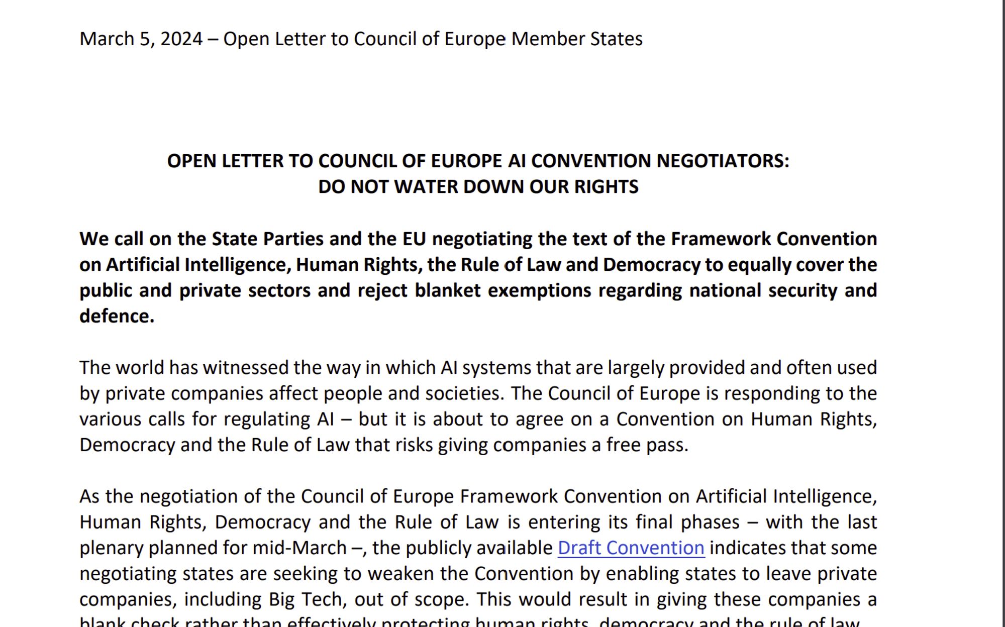 March 5, 2024 – Open Letter to Council of Europe Member States
1
OPEN LETTER TO COUNCIL OF EUROPE AI CONVENTION NEGOTIATORS:
DO NOT WATER DOWN OUR RIGHTS
We call on the State Parties and the EU negotiating the text of the Framework Convention
on Artificial Intelligence, Human Rights, the Rule of Law and Democracy to equally cover the
public and private sectors and reject blanket exemptions regarding national security and
defence.
The world has witnessed the way in which AI systems that are largely provided and often used
by private companies affect people and societies. The Council of Europe is responding to the
various calls for regulating AI – but it is about to agree on a Convention on Human Rights,
Democracy and the Rule of Law that risks giving companies a free pass.
As the negotiation of the Council of Europe Framework Convention on Artificial Intelligence,
Human Rights, Democracy and the Rule of Law is entering its final phases – with the last
plenary planned for mid-March –, th