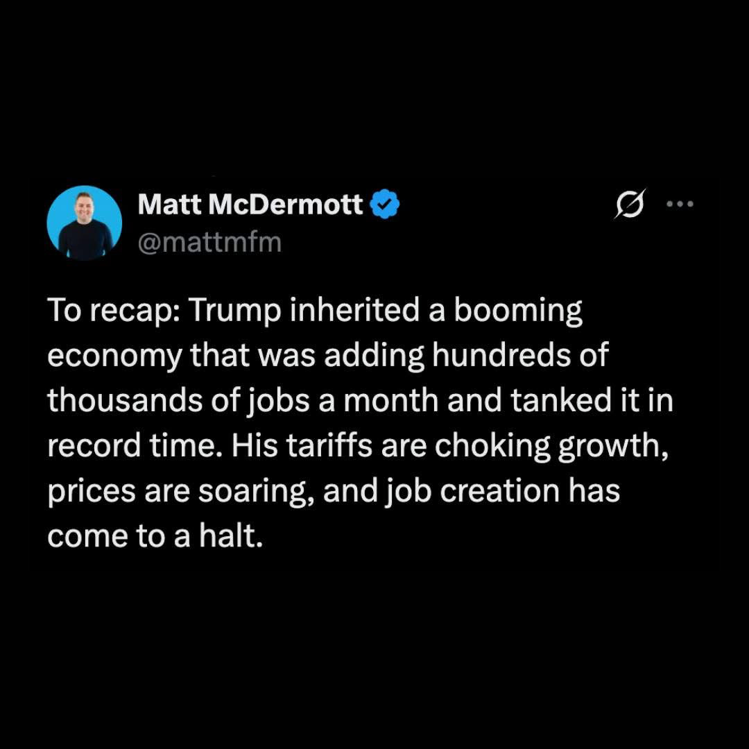 To recap, he inherited a booming economy that was adding hundreds of thousands of jobs a month and he tanked it in record time. His tariffs are choking growth, prices are soaring and job creation has come to a halt