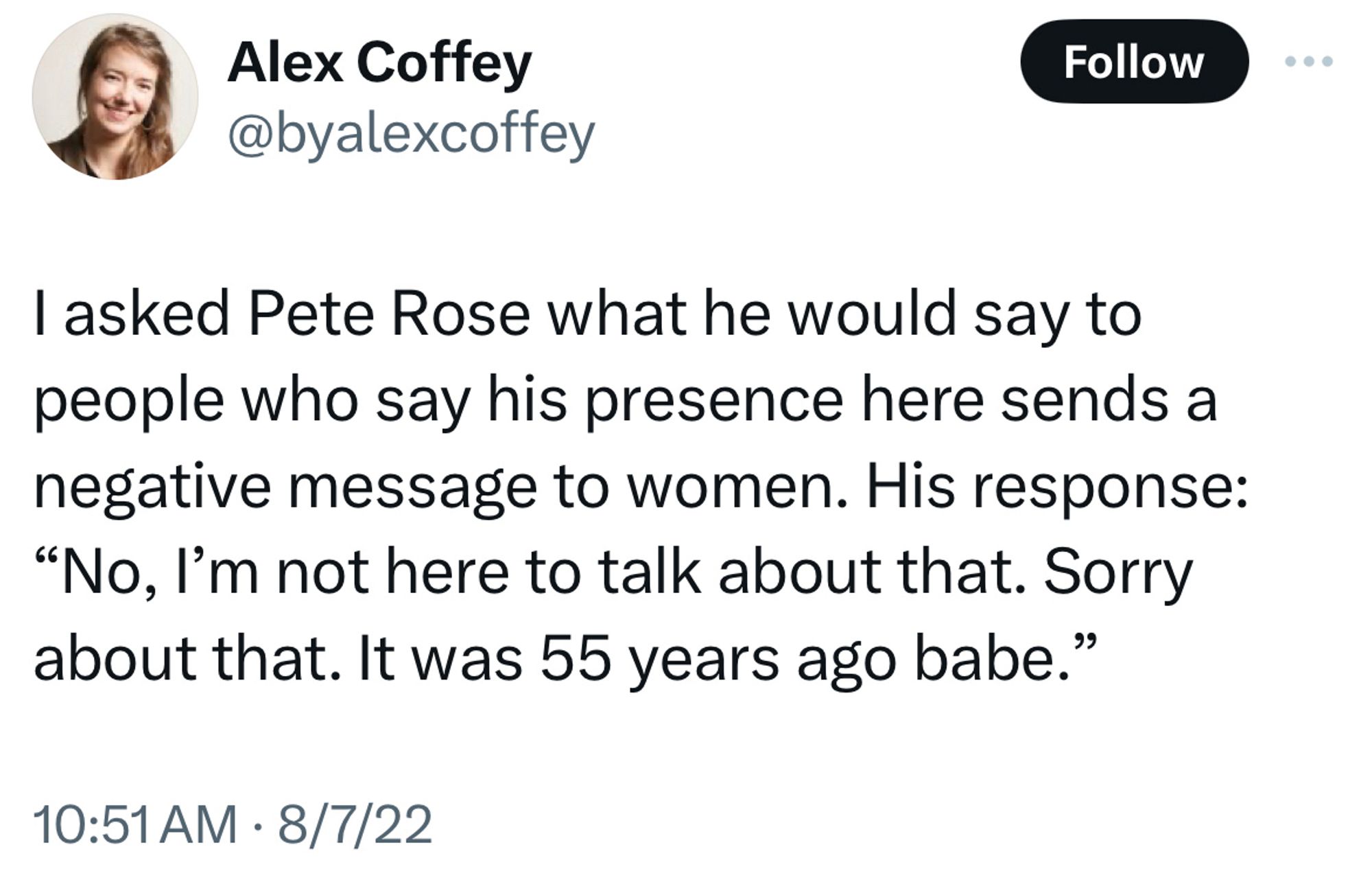 Tweet from Alex Coffey @byalexcoffey
I asked Pete Rose what he would say to people who say his presence here sends a negative message to women. His response:
"No, I'm not here to talk about that. Sorry about that. It was 55 years ago babe."
10:51 AM • 8/7/22