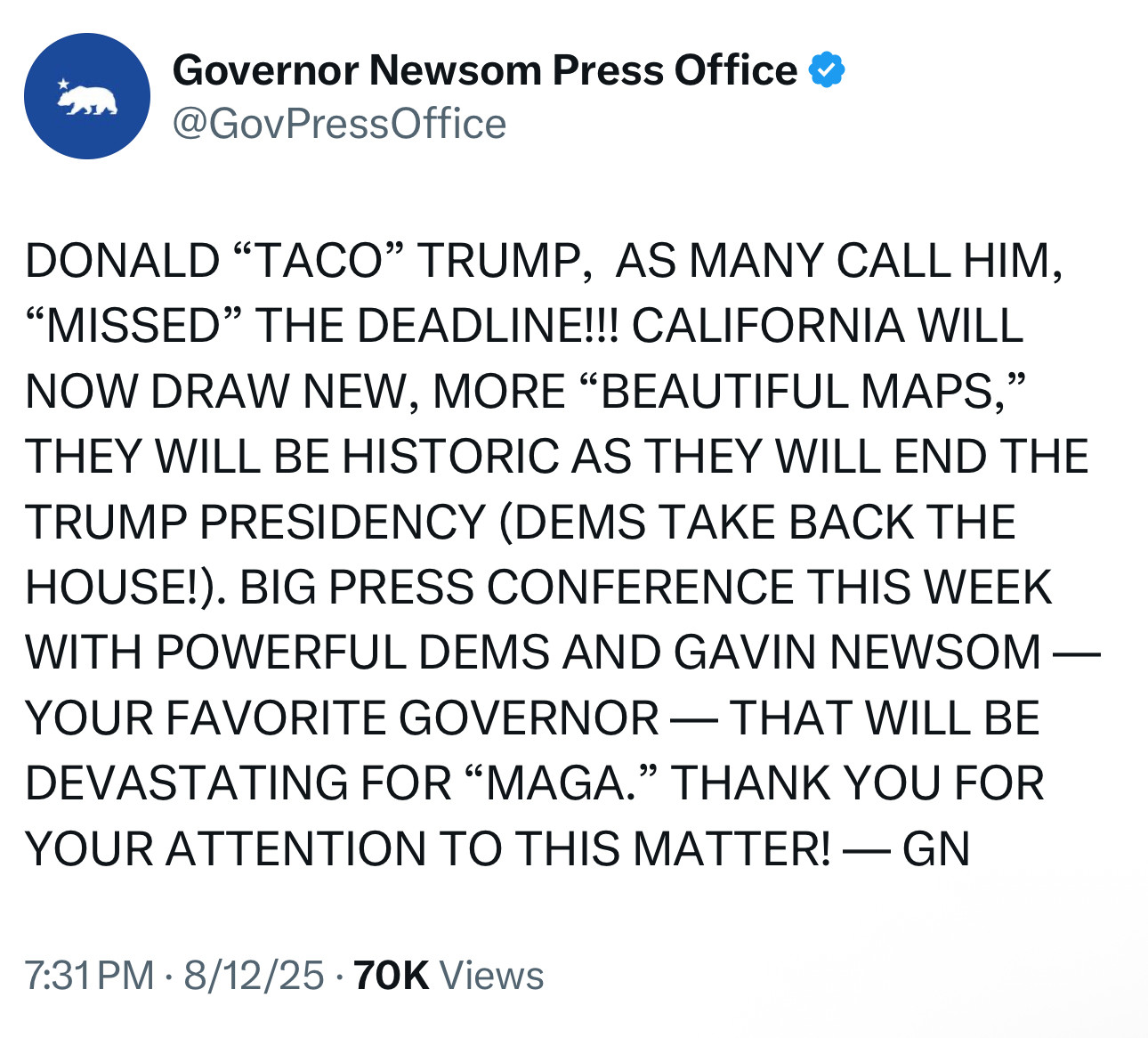 DONALD "TACO" TRUMP, AS MANY CALL HIM,
"MISSED" THE DEADLINE!!! CALIFORNIA WILL NOW DRAW NEW, MORE "BEAUTIFUL MAPS," THEY WILL BE HISTORIC AS THEY WILL END THE TRUMP PRESIDENCY (DEMS TAKE BACK THE HOUSE!). BIG PRESS CONFERENCE THIS WEEK WITH POWERFUL DEMS AND GAVIN NEWSOM —
YOUR FAVORITE GOVERNOR — THAT WILL BE DEVASTATING FOR "MAGA." THANK YOU FOR YOUR ATTENTION TO THIS MATTER! — GN
