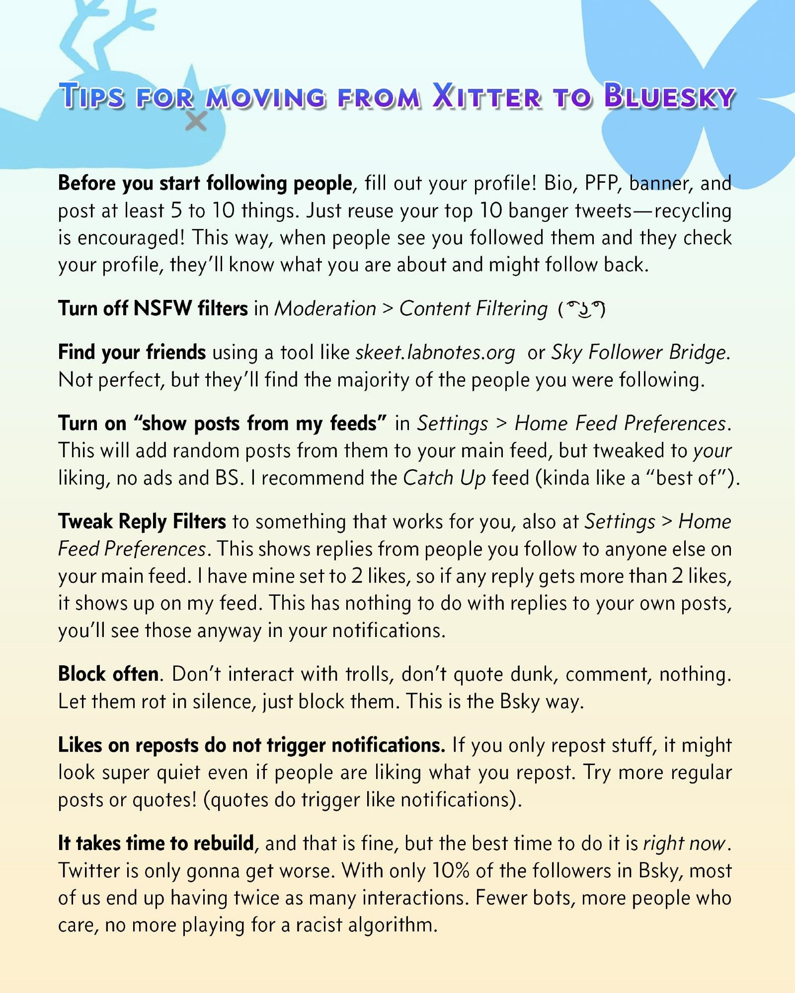 TIPS FOR MOVING FROM XITTER TO BLUESKY
Before you start following people, fill out your profile! Bio, PFP, banner, and post at least 5 to 10 things. Just reuse your top 10 banger tweets-recycling is encouraged! This way, when people see you followed them and they check your profile, they'll know what you are about and might follow back.
Turn off NSFW filters in Moderation > Content Filtering ( Lenny face)   
Find your friends using a tool like skeet. labnotes.org or Sky Follower Bridge.
Not perfect, but they'll find the majority of the people you were following.
Turn on "show posts from my feeds" in Settings > Home Feed Preferences.
This will add random posts from them to your main feed, but tweaked to your liking, no ads and BS. I recommend the Catch Up feed (kinda like a "best of").
Tweak Reply Filters to something that works for you, also at Settings > Home Feed Preferences. This shows replies from people you follow to anyone else on your main feed. I have mine set to 2 likes