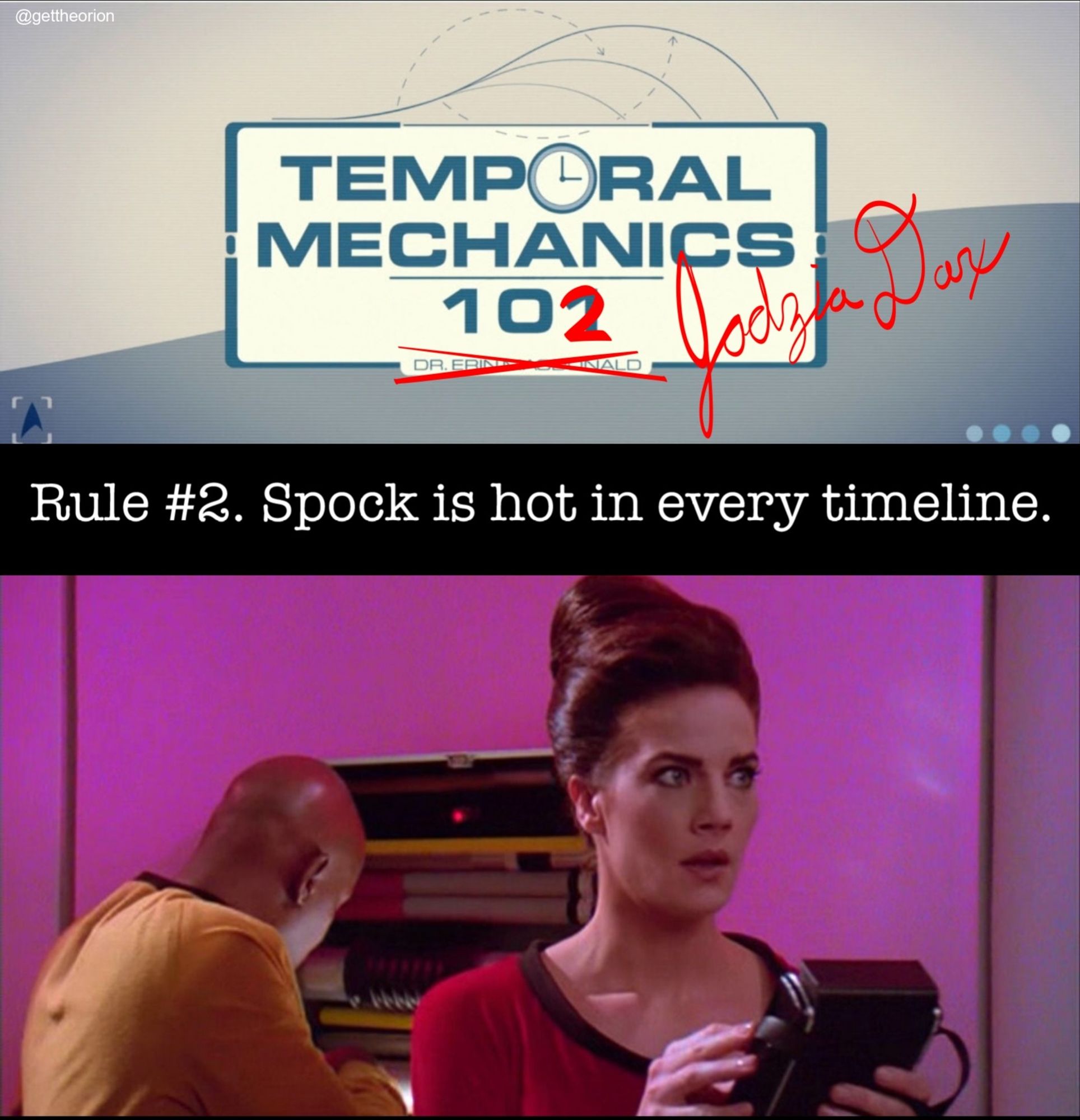 two panel meme: The top image is a screenshot from Star Trek Prodigy showing the title for "Temporal Mechanics 101" by Dr Erin MacDonald. However, the 101 has been written over in red ink as 102 and Dr McDonald's name is crossed out and beside it is written "Jadzia Dax." Below is typed "Rule #2. Spock is hot in every timeline." Below is a screenshot from the Star Trek Deep Space Nine episode "Trials and Tribble-ations" featuring Captain Sisko and Jadzia Dax in TOS era uniforms. Jadzia is staring in awe off screen (at Leonard Nimoy's Spock).