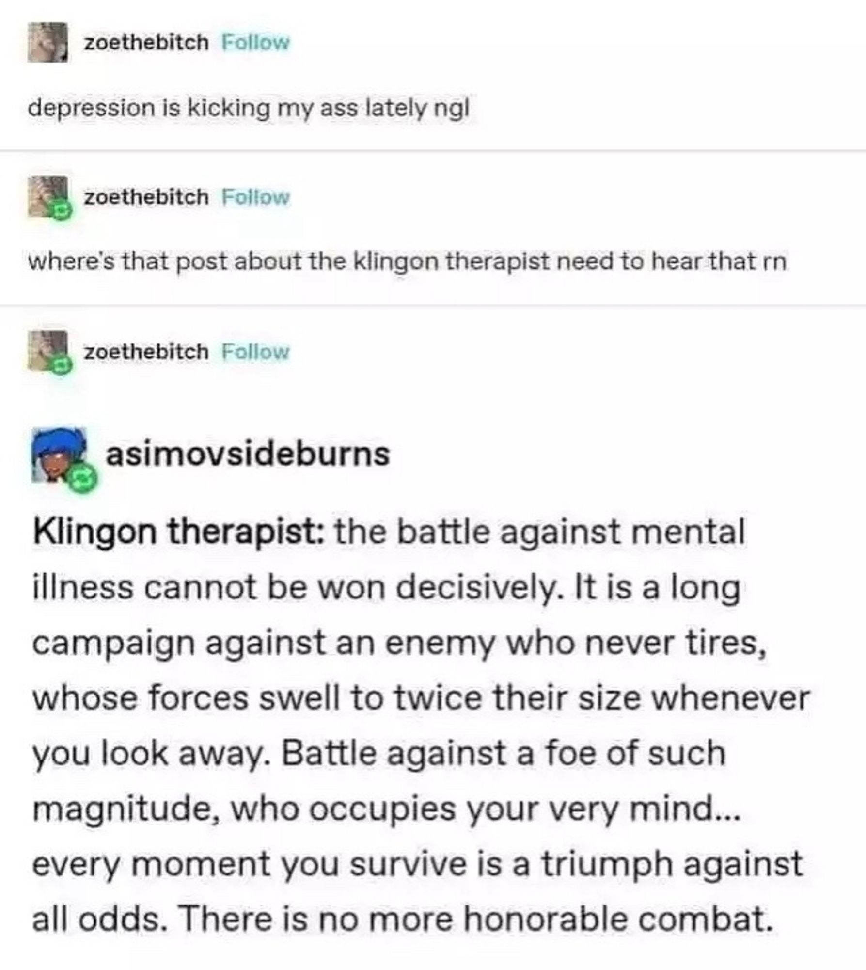 screenshot from a social media exchange. The first poster says "Depression is kicking my ass lately ngl." The next comment "Whwres that post about the klingon therapist need to hear that rn." The last comment says "Klingon Therapist: The battle against mental illness cannot be won decisively. It is a long campaign against an enemy who never tires, whose forces swell to twice their size whenever you look away. Battle against a foe of such magnitude, who occupies your very mind... every moment you survive is a triumph against all odds. There is no more honorable combat."