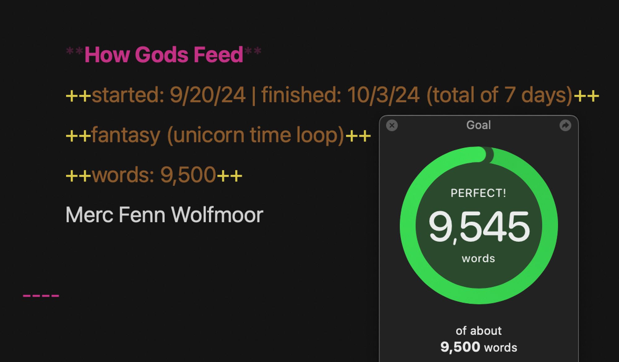 screenshot of Ulysses writing app that shows text in bold (pink) "How Gods Feet" with orange text below: started 9/20/24 finished 10/3/24 (total of 7 days) fantasy (unicorn time loop) words: 9,500 | Merc Fenn Wolfmoor

a green circle with 9,545 words and "perfect" in white text shows on a smaller window from the goal pop-up