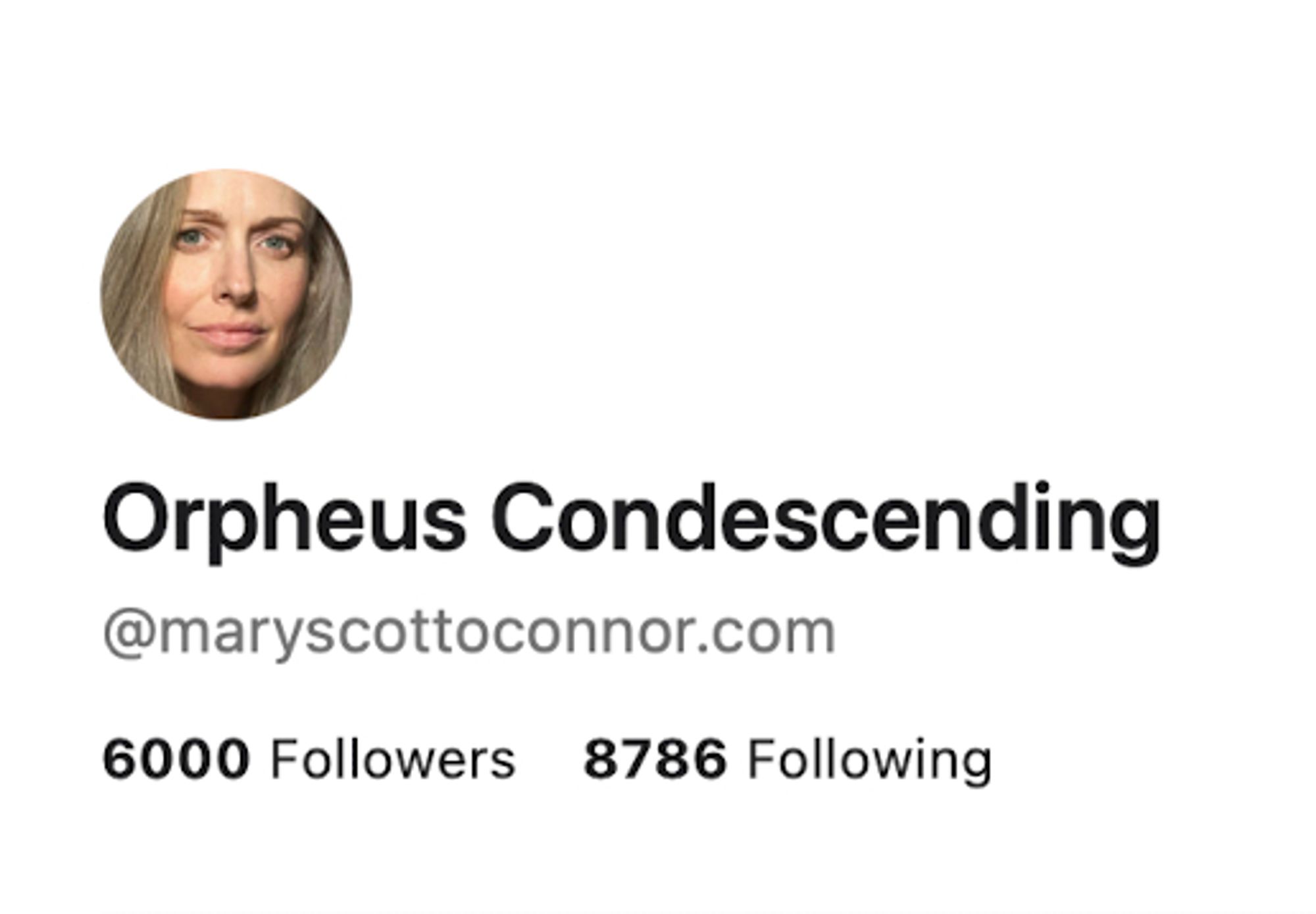 My profile pic, my screenname, Orpheus Condescending, my Bluesky address @maryscottoconnor.com, and... 6000 Followers.

(Also 8786 Following, but I don't like that number, it's not only not a big round number, it;s not even prime. My OCD is going nuts looking at it. Sometimes I'm tempted to go through the people I follow to CULL enough of them to make the two numbers look more complementary... But I don't think I have the patience. So I just TRY not to look. But it RANKLES my goddamned OCD something FIERCE.)