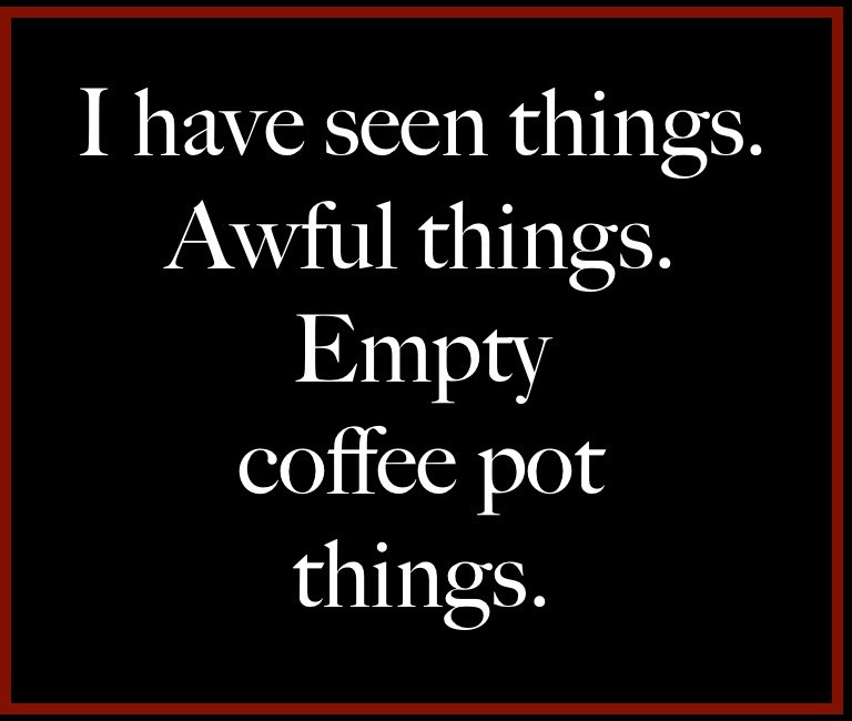 The horror. The horror. "I have seen things. Awful things. Empty coffee pot things." I stole this meme a long time ago, I don't know where or who from, possibly from someone here. Changed it a bit, the graphic, the font, a word. It's mine now. Bwahahaha. NEVER GET OUT OF THE BOAT. Absolutely goddamned right. Unless you were goin' all the way... Kurtz got off the boat. He split from the whole fuckin' program. Smell that? You smell that? COFFEE, son. Nothing else in the world smells like that. I love the smell of coffee in the morning. You know, one time I had a pot heating for 12 hours. When it was all over, I woke up. I didn't find one drop, not one stinkin' drop left. The smell, you know that dank smell? The whole house. Smelled like... lethargy. Someday this bullshit's gonna end. You're an errand boy, sent by grocery clerks, to collect a bill. A bill for coffee. WHERE IS MY COFFEE?         Aaaand... SCENE. Don't ask. This was an exercise in surrealism mixed with fuckitude.😎