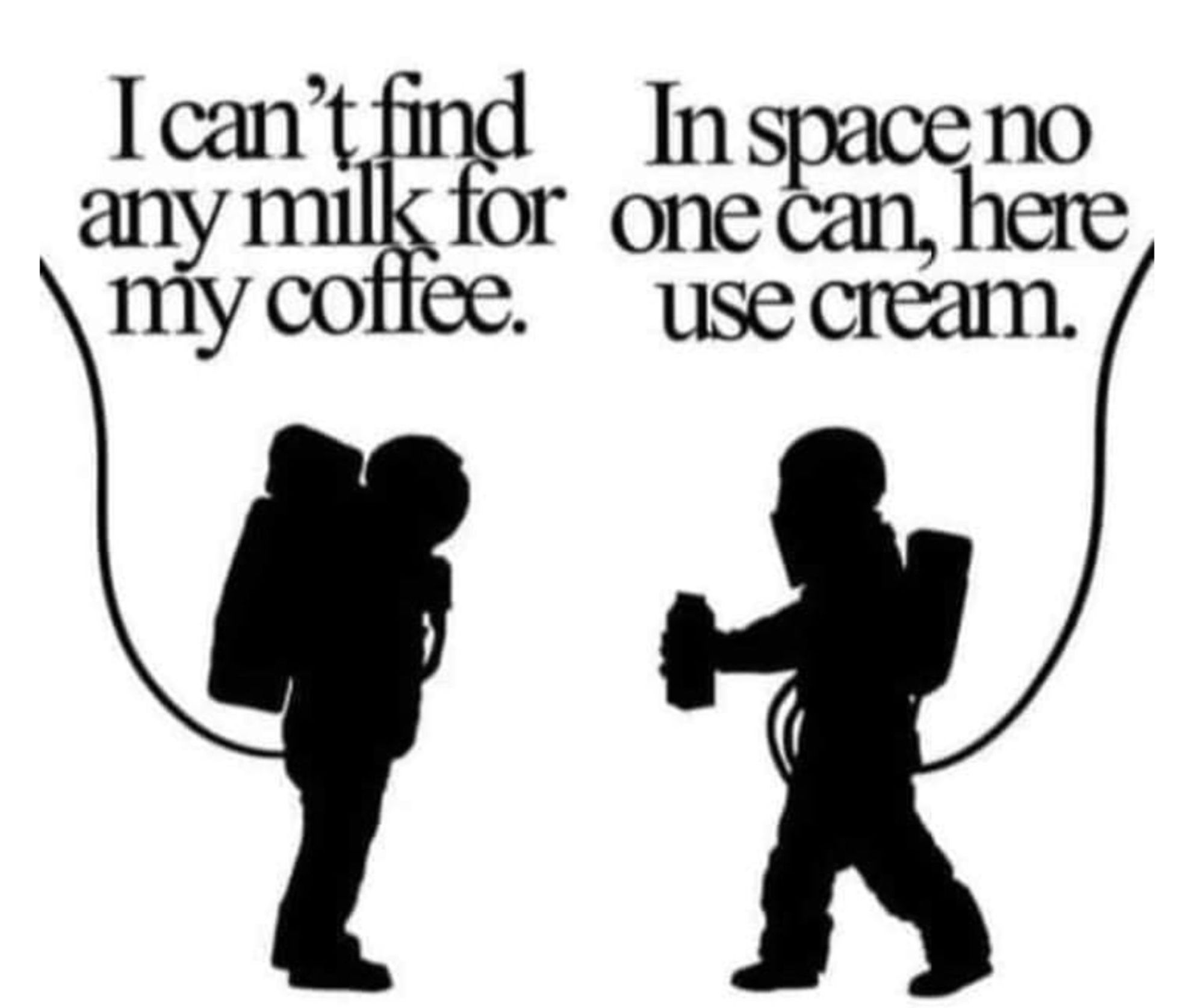 This terrible pun meme is GREAT. "I can't find any milk for my coffee," says one space-suited person & the other space-suited person replies, "In space no one can, here, use cream." If you say it ALOUD, & you've seen the poster for ALIEN, you get it. GET IT? "IN SPACE, NO ONE CAN HEAR YOU SCREAM." I don't think one ought to spell out a joke... but then, this is ALT Text, & if you're reading this, either you GOT the joke or you didn't. And if you didn't, perhaps you APPRECIATE someone spelling it out. Often people post jokes that everyone else seems to GET and I just... don't. And everyone is acting as if we ALL get it... And here I am, NOT GETTING IT - for WHATEVER reason - could be I missed that particular part of pop culture, could be I'm not clued into that part of life in general, could by my neurodivergence fucking shit up... Or maybe I've just got blinders on to it that day, and when someone FINALLY EXPLAINS IT, I GET it, OH! OH! But till then, I just feel stupid & left out. So.