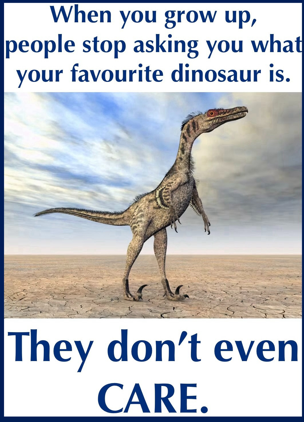 A lone velociraptor stands on a barren stretch of desert, staring forlornly into the distance, hapless and alone. "When you grow up, people stop asking you what your favourite dinosaur is. They don't even CARE." I feel you, Velociraptor, I do. I can't remember the last time someone asked me if I wanted a lollipop at the doctor's office after a shot, or offered me pilot's wings on a plane trip... Nobody pats me on the head & tells me I'm a good girl... Well. To be fair, nobody ever DID. Probably would've pulled back a bloody stump. I'd probably be MUCH more amenable to that sort of thing NOW than I ever was as a kid. Different vibe, sure... but who said you can't go home again? Oh, Tommy. You should've looked for alternate routes. Brought a date. Witness for the prosecution. Someone to watch over thee. Oh, thay can you thee? (Hey. Nobody promised these would all be home runs, or even intelligible. You want literature, go see Mr. Wolfe.)😎