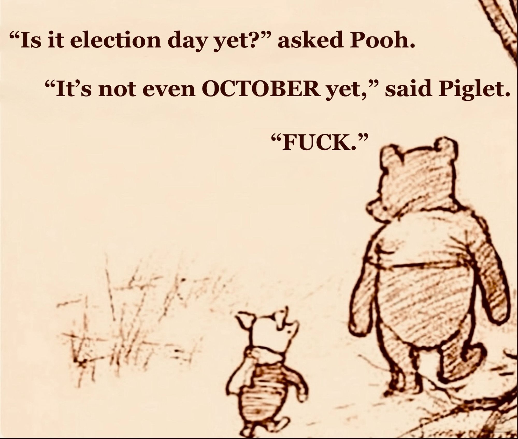 Pooh & Piglet walk in the Hundred Acre Wood. "Is it election day yet?" asked Pooh. "It's not even OCTOBER yet" said Piglet. "FUCK." Such a useful picture. You can make them say pretty much anything, you know. Poor A. A. Milne; had he but known, would he have appreciated MEMES? Fuck 'im. Fuck 'em all. I'm just looking for a way to make Molly Bloom into a meme & make James Joyce roll in his grave. Hell, maybe he can utter a few choice phrases in multiple languages from beyond, really do it justice. Maybe we can pit "Ulysses" & "Gravity's Rainbow" against each other in a meme-off: Most Esoteric Meme. Make a Meme festival of it. Most Surreal, Most Vulgar, Most Literary, Most Profane. I dare someone to make one depicting Muhammad. IN A DRAWING. If I could draw, I fucking would. I dream of being the subject of a fatwa. Murdered for a meme. Oh, frabjous day. (Yeah, this went EVERYWHERE. It ain't just time that's non-linear, pal. I've got a stream-of-consciousness thing going on here.)😎