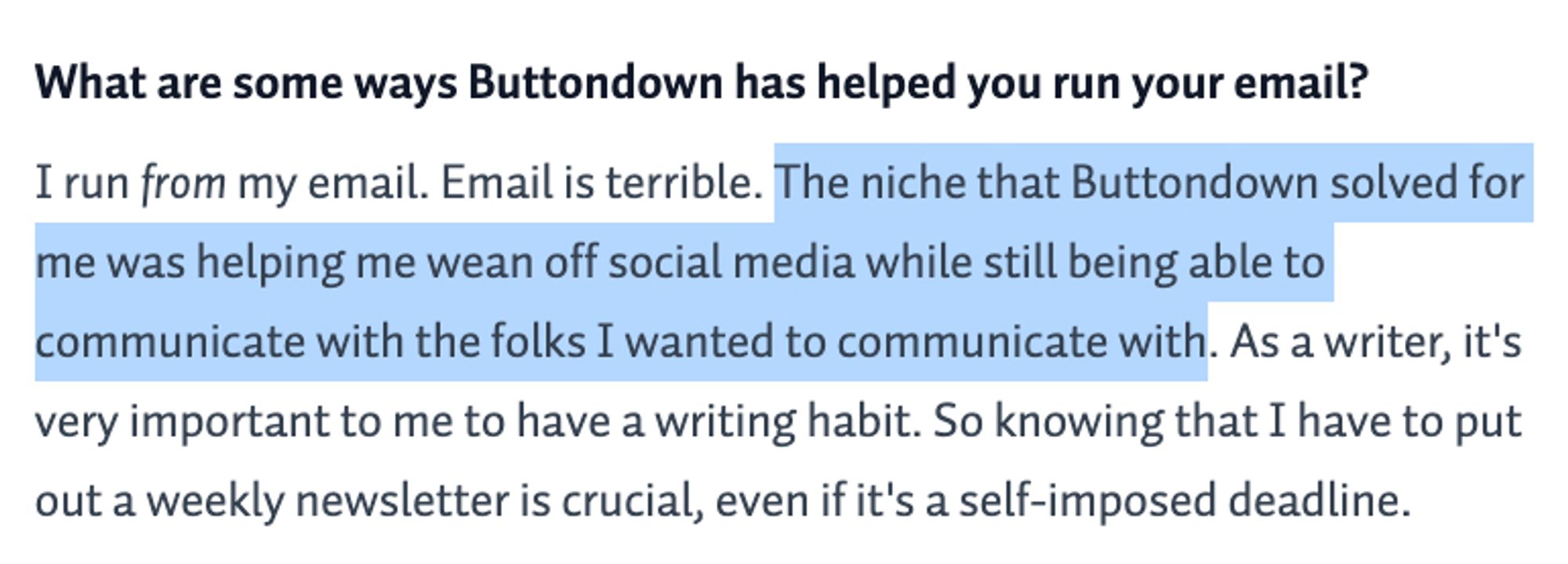 I run from my email. Email is terrible. The niche that Buttondown solved for me was helping me wean off social media while still being able to communicate with the folks I wanted to communicate with. As a writer, it's very important to me to have a writing habit. So knowing that I have to put out a weekly newsletter is crucial, even if it's a self-imposed deadline.