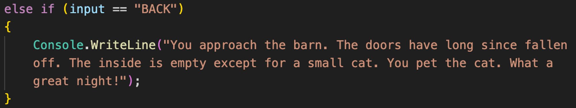 Screenshot of a conditional statement in C#. Text reads: else if (input == “BACK”) 
{
Console.WriteLine(“You approach the barn. The doors have long since fallen off. The inside is empty except for a small cat. You pet the cat. What a great night!”);
}