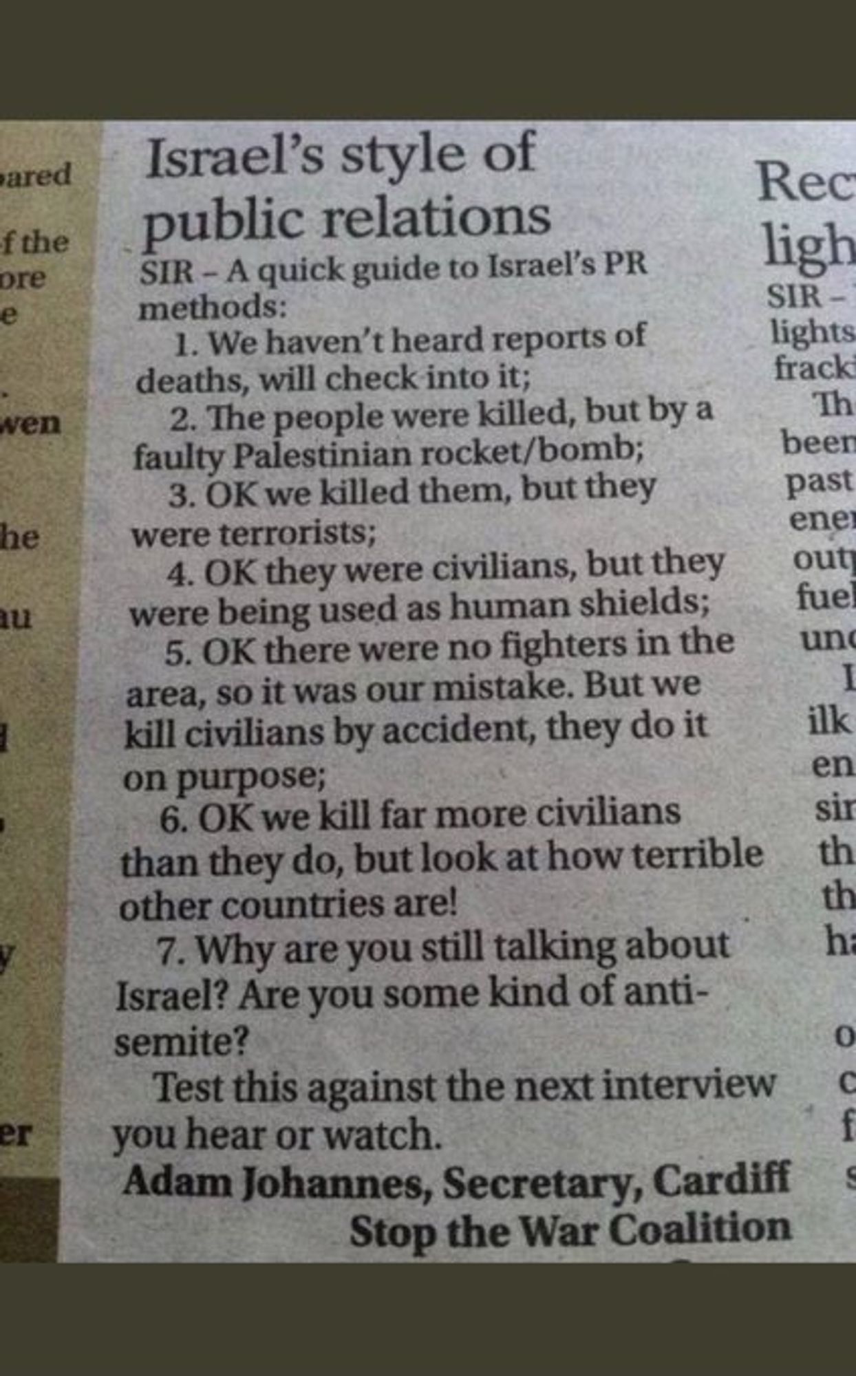 Israel's style of public relations

SIR - A quick guide to Israel's PR methods:

1. We haven't heard reports of deaths, will check into it;
2. The people were killed, but by a faulty Palestinian rocket/bomb;
3. OK we killed them, but they were terrorists;
4. OK they were civilians, but they were being used as human shields;
5. OK there were no fighters in the area, so it was our mistake. But we kill civilians by accident, they do it on purpose;
6. OK we kill far more civilians than they do, but look at how terrible other countries are!
7. Why are you still talking about Israel? Are you some kind of anti-semite?

Test this against the next interview you hear of watch.

Adam Johannes, Secretary, Cardiff
                   Stop the War Coalition