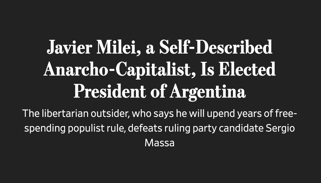 A headline from the Wall Street Journal, which reads

"Javier Milei, a Self-Described Anarcho-Capitalist, Is Elected President of Argentina 

The libertarian outsider, who says he will upend years of free- spending populist rule, defeats ruling party candidate Sergio Massa"