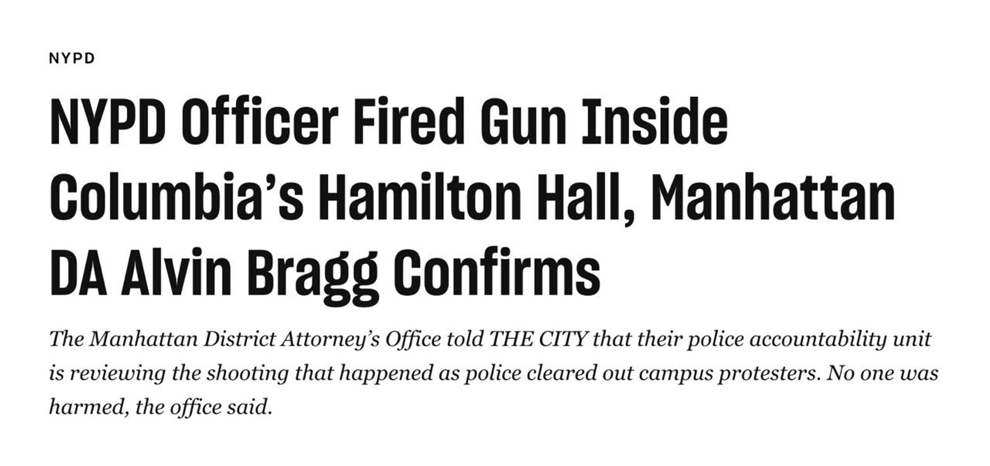 A screenshot of the title and subtitle from https://www.thecity.nyc/2024/05/02/nypd-officer-fired-gun-columbia-hamilton-hall-raid/ reading 

NYPD
NYPD Officer Fired Gun Inside Columbia’s Hamilton Hall, Manhattan DA Alvin Bragg Confirms
The Manhattan District Attorney’s Office told THE CITY that their police accountability unit is reviewing the shooting that happened as police cleared out campus protesters. No one was harmed, the office said.