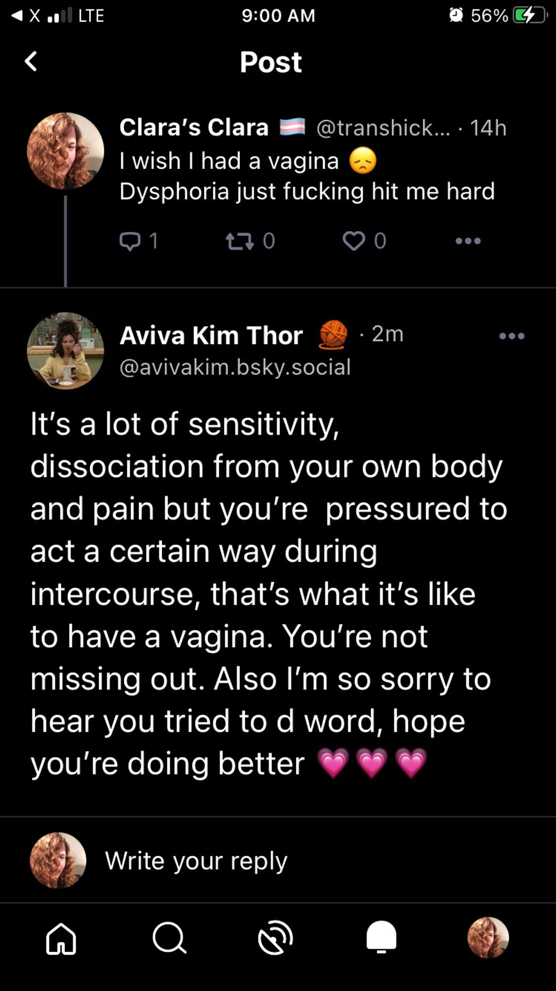 < Post

Clara's Clara #8 @transhick... - 14h
I wish I had a vagina (down emoji) 
Dysphoria just fucking hit me hard

Aviva Kim Thor - 2m @avivakim.bsky.social

It's a lot of sensitivity,
dissociation from your own body
and pain but you're pressured to
act a certain way during
intercourse, that's what it's like
to have a vagina. You're not
missing out. Also I'm so sorry to
hear you tried to d word, hope
you're doing better (3x growing heart emoji)