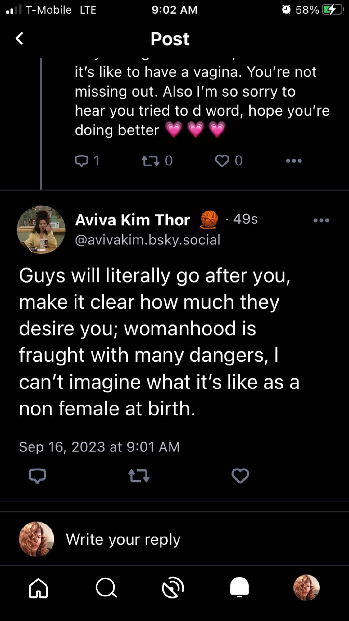 [ partial previous post ]
it's like to have a vagina. You're not
missing out. Also I'm so sorry to
hear you tried to d word, hope you're
doing better (3x growing heart emoji)

Aviva Kim Thor @ 49s  @avivakim.bsky.social

Guys will literally go after you,
make it clear how much they
desire you; womanhood is
fraught with many dangers, |
can't imagine what it's like as a
non female at birth.

Sep 16, 2023 at 9:01 AM