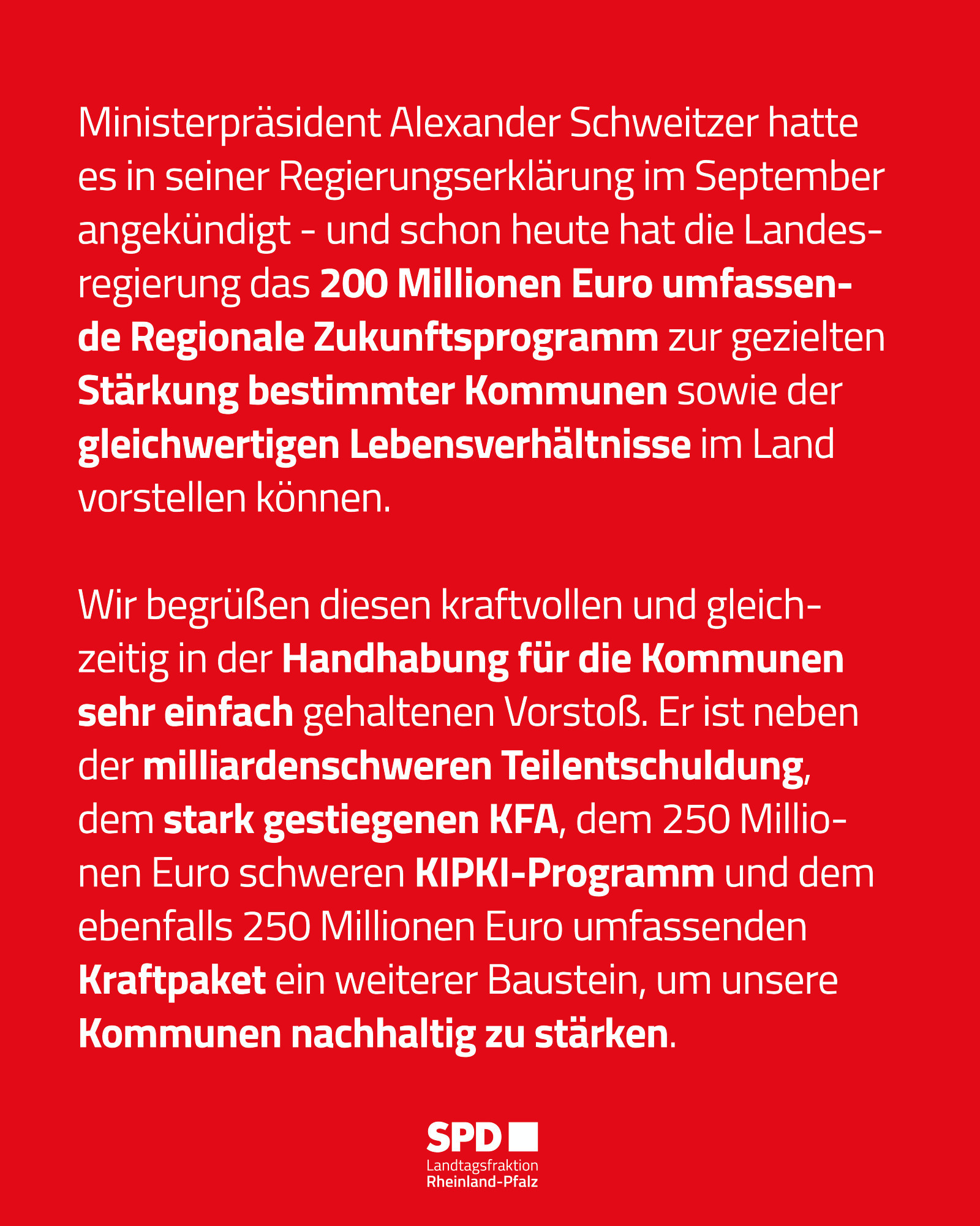 Text-Kachel: Ministerpräsident Alexander Schweitzer hatte es in seiner Regierungserklärung im September angekündigt - und schon heute hat die Landesregierung das 200 Millionen Euro umfassende Regionale Zukunftsprogramm zur gezielten Stärkung bestimmter Kommunen sowie der gleichwertigen Lebensverhältnisse im Land vorstellen können.

Wir begrüßen diesen kraftvollen und gleichzeitig in der Handhabung für die Kommunen sehr einfach gehaltenen Vorstoß. Er ist neben der milliardenschweren Teilentschuldung, dem stark gestiegenen KFA, dem 250 Millionen Euro schweren KIPKI-Programm und dem ebenfalls 250 Millionen Euro umfassenden Kraftpaket ein weiterer Baustein, um unsere Kommunen nachhaltig zu stärken.