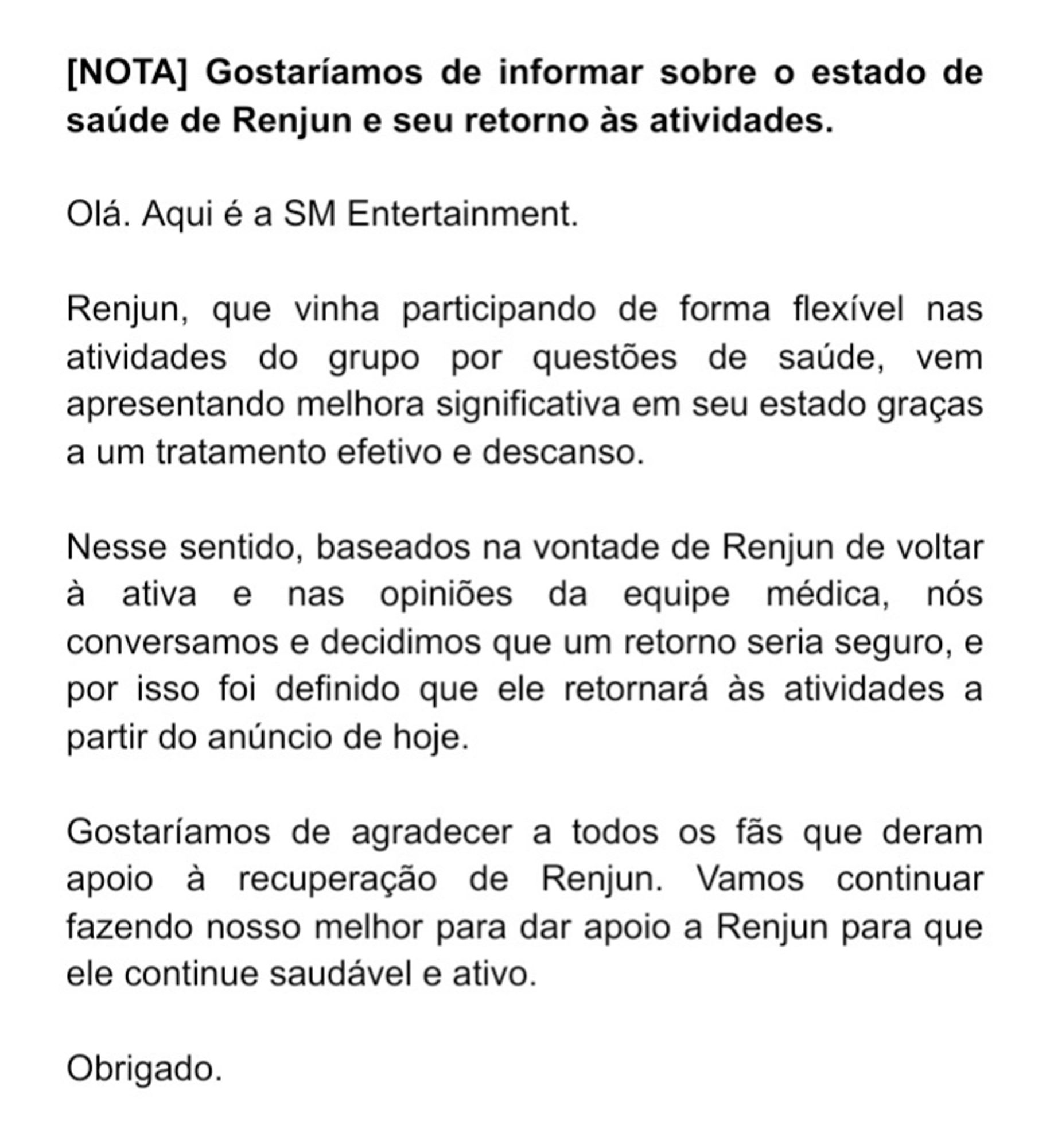 (Transcrição do texto da imagem)

Gostaríamos de informar sobre o estado de saúde de Renjun e seu retorno às atividades.

Olá. Aqui é a SM Entertainment.

Renjun, que vinha participando de forma flexível nas atividades do grupo por questões de saúde, vem apresentando melhora significativa em seu estado graças a um tratamento efetivo e descanso.

Nesse sentido, baseados na vontade de Renjun de voltar à ativa e nas opiniões da equipe médica, nós conversamos e decidimos que um retorno seria seguro, e por isso foi definido que ele retornará às atividades a partir do anúncio de hoje.

Gostaríamos de agradecer a todos os fãs que deram apoio à recuperação de Renjun. Vamos continuar fazendo nosso melhor para dar apoio a Renjun para que ele continue saudável e ativo.

Obrigado.