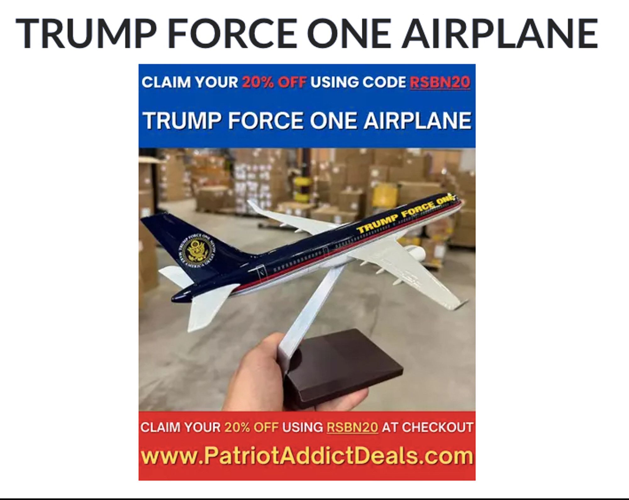 "CLAIM YOUR *20% OFF* [In red for emphasis] USING CODE *RSBN20* [in red for emphasis]"

"TRUMP FORCE ONE AIRPLANE"

There is an image of a model "Trump Force One" airplane, it is colored navy blue with the text "Trump Force One" written on it in gold.

"CLAIM YOUR *20% OFF* [in yellow for emphasis] USING *RSBN20* [in yellow for emphasis] AT CHECKOUT"

"www.PatriotAddictDeals.com"