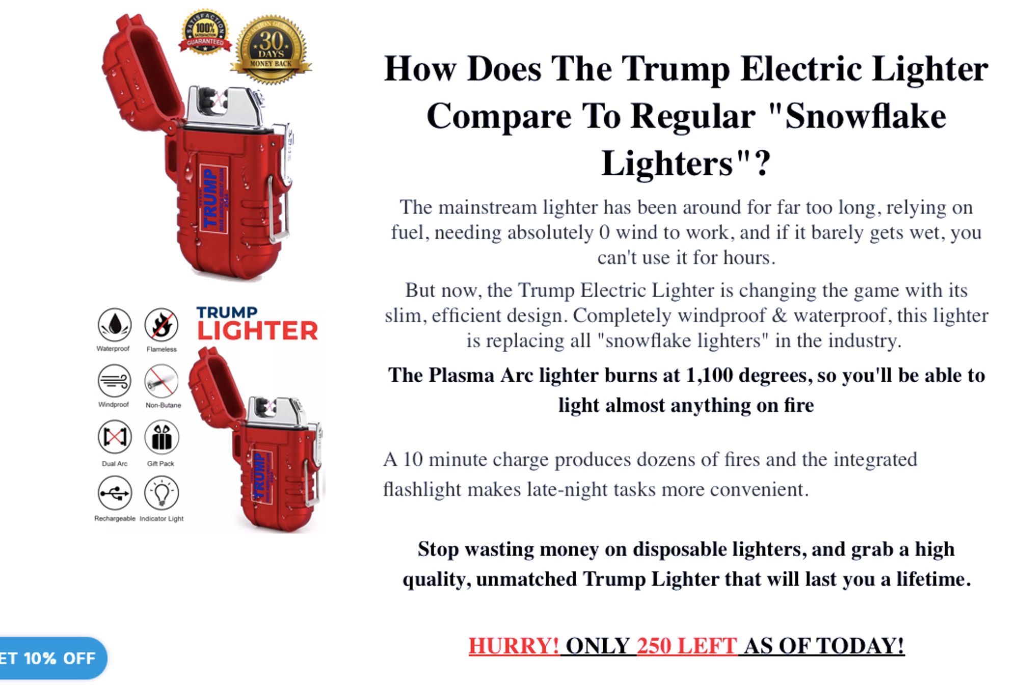 Red colored lighters with "Trump Make America Great Again 2024" written on them, they are ruggedized.

The following text accompanies them:

>How does the Trump Electric Lighter Compare To Regular "Snowflake Lighters"?

>The mainstream lighter has been around for far too long, relying on fuel, needing absolutely 0 wind to work, and if it barely gets wet, you can't use it for hours.
>But now, the Trump Electric Lighter is changing the game with its slim, efficient design. Completely windproof & waterproof, this lighter is replacing all "snowflake lighters" in the industry. 
>The Plasma Arc lighter burns at 1,100 degrees, so you'll be able to light almost anything on fire

>A 10 minute charge produces dozens of fires and the integrated flashlight makes late-night tasks more convenient. 

>Stop wasting money on disposable lighters, and grab a high quality, unmatched Trump Lighter that will last you a lifetime.

>HURRY! ONLY 250 LEFT AS OF TODAY!