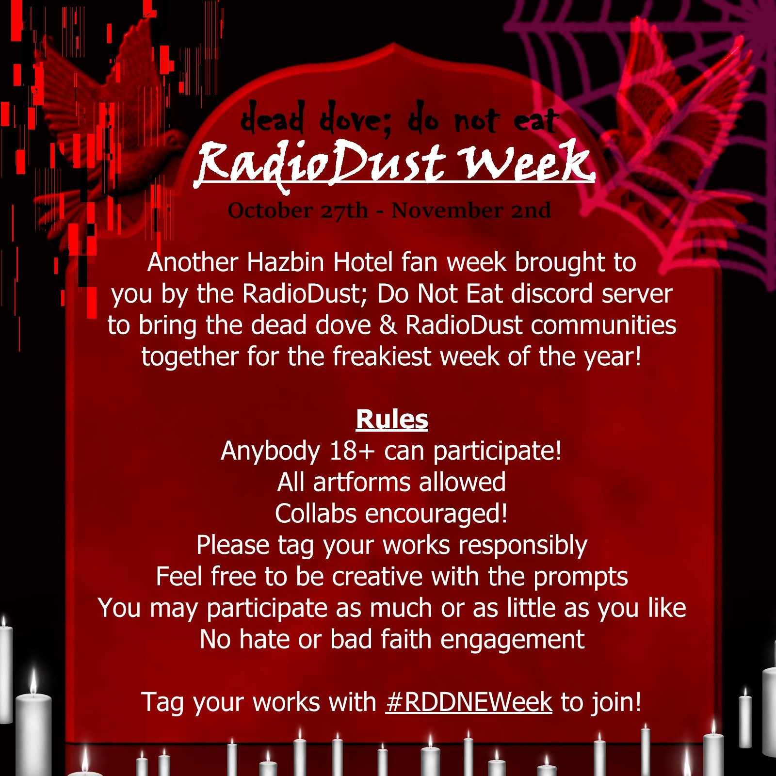 dead dove; do not eat RadioDust Week

October 27th - November 2nd

Another Hazbin Hotel fan week brought to you by he RadioDust; Do Not Eat discord server to bring the dead dove & RadioDust communities together for the freakiest week of the year!

Rules
Anybody 18+ can participate! 
All artforms allowed 
Collabs encouraged! 
Please tag your works responsibly 
Feel free to be creative with the prompts 
You may participate as much or as little as you like 
No hate or bad faith engagement

 Tag your works with #RDDNEWeek to join!