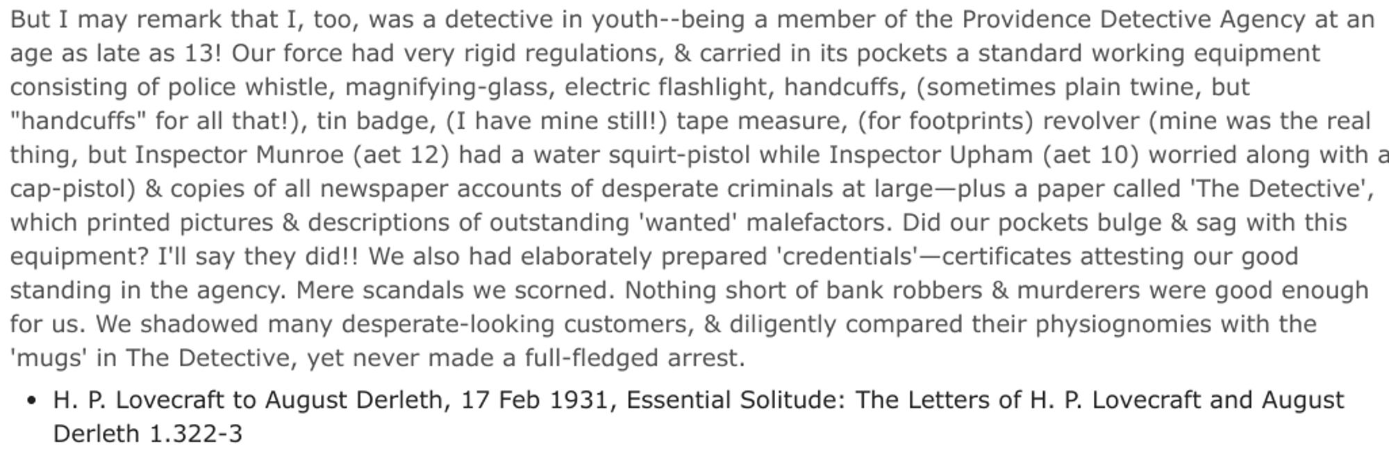 But I may remark that I, too, was a detective in youth--being a member of the Providence Detective Agency at an age as late as 13! Our force had very rigid regulations, & carried in its pockets a standard working equipment consisting of police whistle, magnifying-glass, electric flashlight, handcuffs, (sometimes plain twine, but "handcuffs" for all that!), tin badge, (I have mine still!) tape measure, (for footprints) revolver (mine was the real thing, but Inspector Munroe (aet 12) had a water squirt-pistol while Inspector Upham (aet 10) worried along with a cap-pistol) & copies of all newspaper accounts of desperate criminals at large—plus a paper called 'The Detective', which printed pictures & descriptions of outstanding 'wanted' malefactors. Did our pockets bulge & sag with this equipment? I'll say they did!! We also had elaborately prepared 'credentials'—certificates attesting our good standing in the agency. Mere scandals we scorned. Nothing short of bank robbers & murderers were