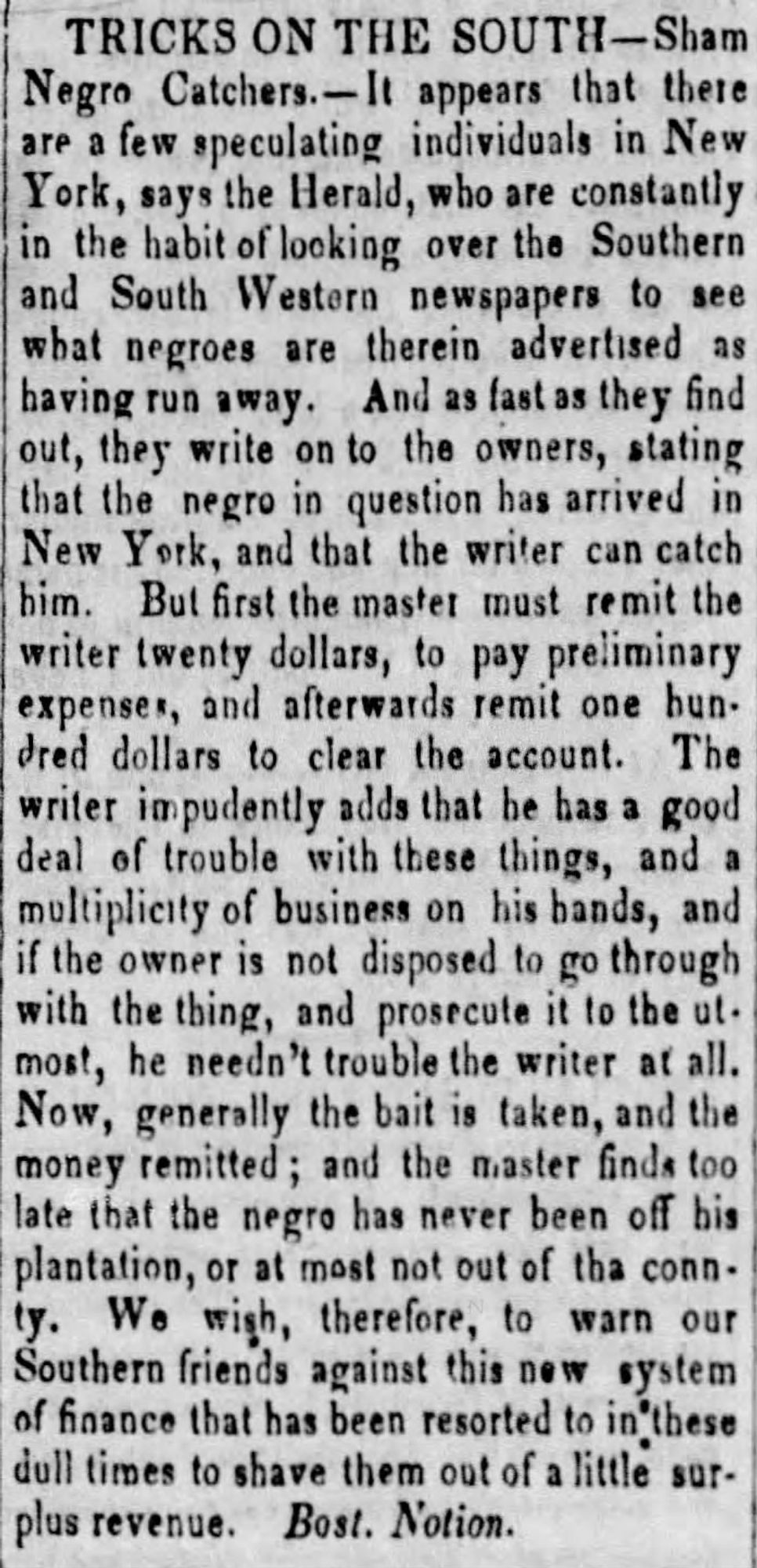 [Newspaper article] TRICKS ON THE SOUTH - Sham Negro Catches - It appears that there are a few speculating individuals in New York, says the Herald, who are constantly in the habit of looking over the Southern and South Western newspapers to see what negroes are therein advertised as having run away. And as fast as they find out, they write on to the owners, stating that the negro in question has arrived in New York, and that the writer can catch him. But first the master must remit the writer twenty dollars, to pay preliminary expenses, and afterwards remit one hundred dollars to clear the account. The writer impudently adds that he has a good deal of trouble with these things, and a multiplicity of business on his hands, and if the owner is not disposed to go through with the thing, and prosecute it to the utmost, he needn't trouble the writer at all. Now, generally the bait is taken, and the money remitted; and the master finds too later that the negro has never been off his plantat