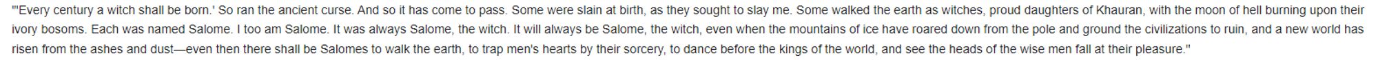 "'Every century a witch shall be born.' So ran the ancient curse. And so it has come to pass. Some were slain at birth, as they sought to slay me. Some walked the earth as witches, proud daughters of Khauran, with the moon of hell burning upon their ivory bosoms. Each was named Salome. I too am Salome. It was always Salome, the witch. It will always be Salome, the witch, even when the mountains of ice have roared down from the pole and ground the civilizations to ruin, and a new world has risen from the ashes and dust—even then there shall be Salomes to walk the earth, to trap men's hearts by their sorcery, to dance before the kings of the world, and see the heads of the wise men fall at their pleasure."