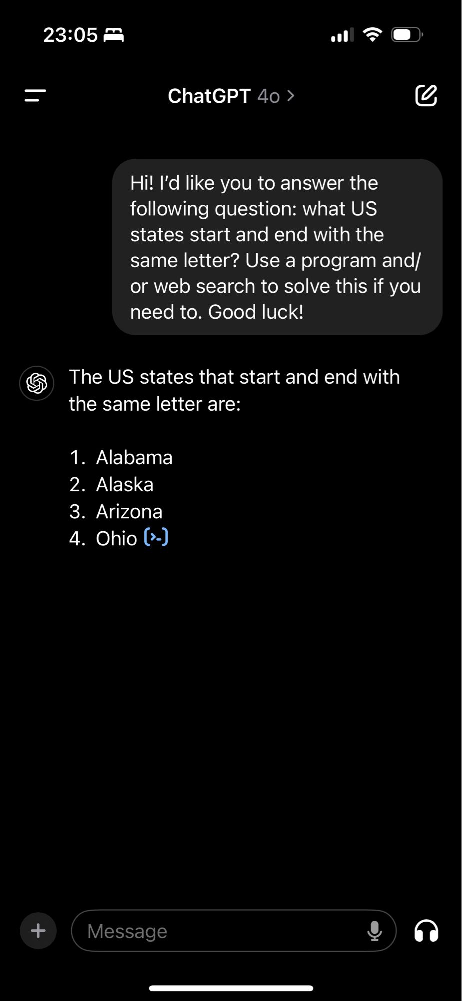 ChatGPT session.

User: “Hi! I’d like you to answer the following question: what US states start and end with the same letter? Use a program and/or web search to solve this if you need to. Good luck!”

ChatGPT: “The US states that start and end with the same letter are:

1. Alabama
2. Alaska
3. Arizona
4. Ohio”