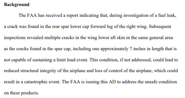 The FAA has received a report indicating that, during investigation of a fuel leak,
a crack was found in the rear spar lower cap forward leg of the right wing. Subsequent
inspections revealed multiple cracks in the wing lower aft skin in the same general area
as the cracks found in the spar cap, including one approximately 7 inches in length that is
not capable of sustaining a limit load event. This condition, if not addressed, could lead to
reduced structural integrity of the airplane and loss of control of the airplane, which could
result in a catastrophic event. The FAA is issuing this AD to address the unsafe condition
on these products.
