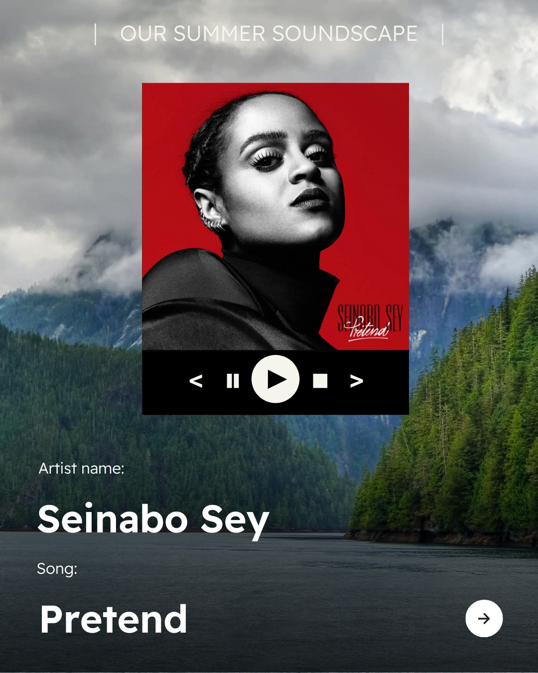 Background photo of a valley among forested mountains with low clouds hanging overhead. Text reads “OUR SUMMER SOUNDSCAPE” at top of image with icon of a song playing on a streaming device, with play/pause button, stop button and skip and back buttons visible. Image of the album “Pretend” from Seinabo Sey with text below reading “Artist name: Seinabo Sey” “Song: Pretend” Arrow icon in bottom right corner. 