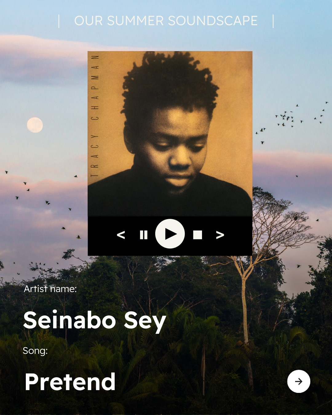 Background photo of the Amazon rainforest. Text reads “OUR SUMMER SOUNDSCAPE” at top of image with icon of a song playing on a streaming device, with play/pause button, stop button and skip and back buttons visible. Image of the album “Tracy Chapman” from Tracy Chapman with text below reading “Artist name: Tracy Chapman” “Song: Fast Car” Arrow icon in bottom right corner. 