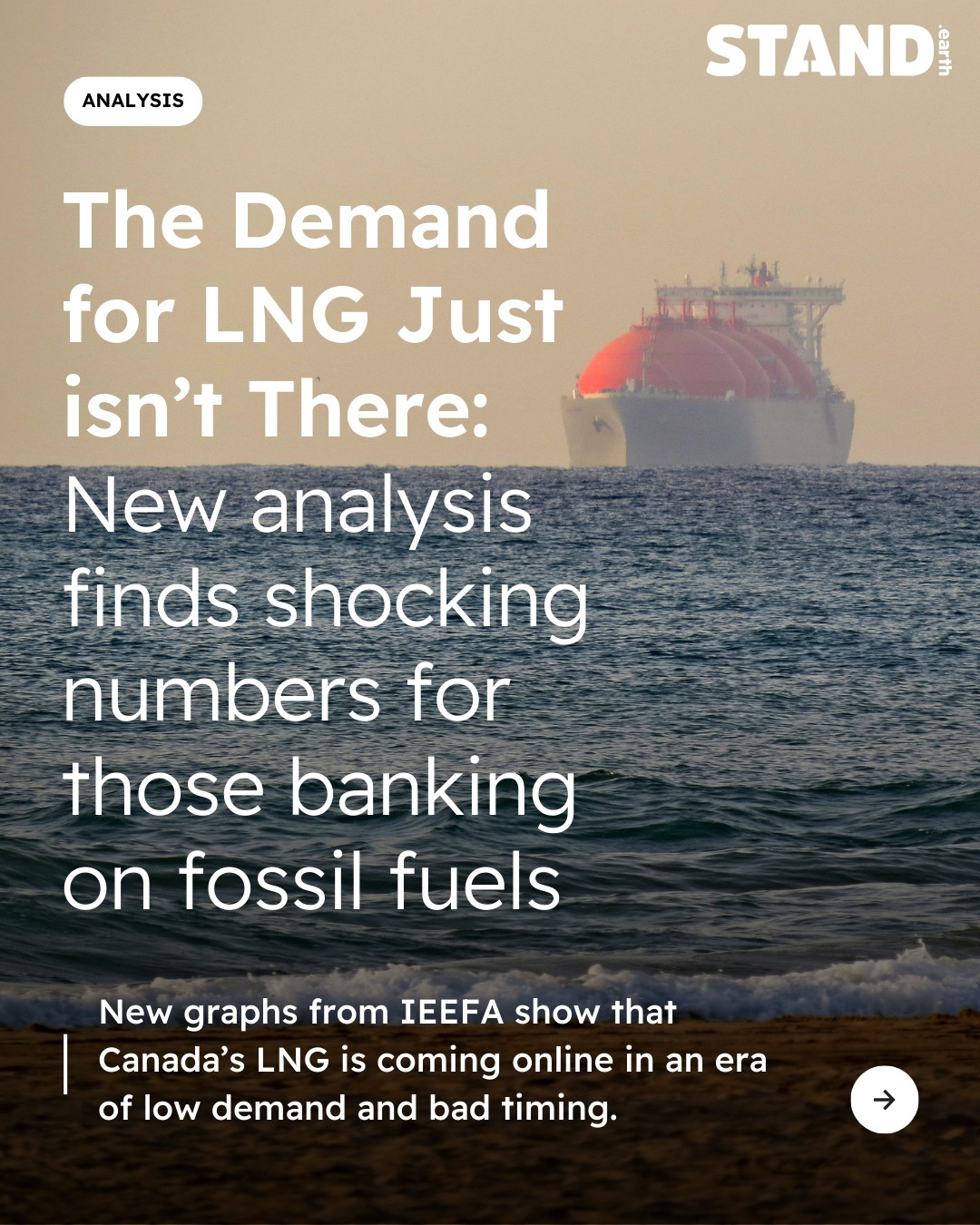 Background photo of an LNG tanker on the horizon. Stand.earth logo in top right corner. ANALYSIS icon in top left corner. Text reads ‘The Demand for LNG Just isn't There: New analysis finds shocking numbers for those banking on fossil fuels” “New graphs from IEEFA show that Canada's LNG is coming online in an era of low demand and bad timing.” Arrow icon in bottom right corner.