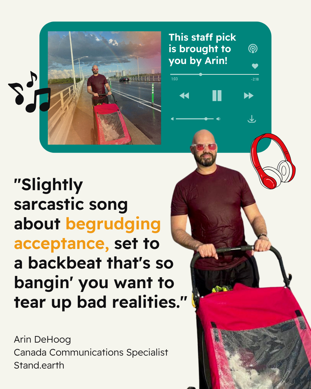 Cream-colored background. Teal icon of a song playing on a streaming device, with play/pause button, and skip and back buttons visible. Instead of an album cover, there’s a photo of Arin pushing a red stroller on a bridge with a film-style coloring to it and the text reading “This staff pick is brought to you by Arin!” Icons of musical symbols and headphones. Quote reads First, Stevie! Second, makes you start moving and feeling good, or at least a bit better. Third, celebrates how we all connect to music with an equal opportunity for all to sing, dance, and clap their hands." Attribution reads “Arin DeHoog, Canada Communications Specialist, Stand.earth”. Photo cutout of Arin in a maroon shirt and black shorts or pants pushing the stroller.