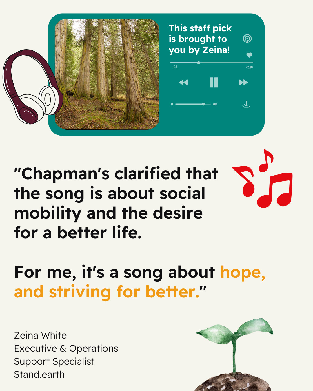 Cream-colored background. Teal icon of a song playing on a streaming device, with play/pause button, and skip and back buttons visible. Instead of an album cover, there’s a photo of an old growth forest with text reading “This staff pick is brought to you by Zeina!” Icons of musical symbols and headphones. Quote reads “Chapman's clarified that the song is about social mobility and the desire for a better life. For me, it's a song about hope, and striving for better.” Attribution reads “Zeina White, Executive & Operations Support Specialist, Stand.earth”. Illustration of a sprout. 