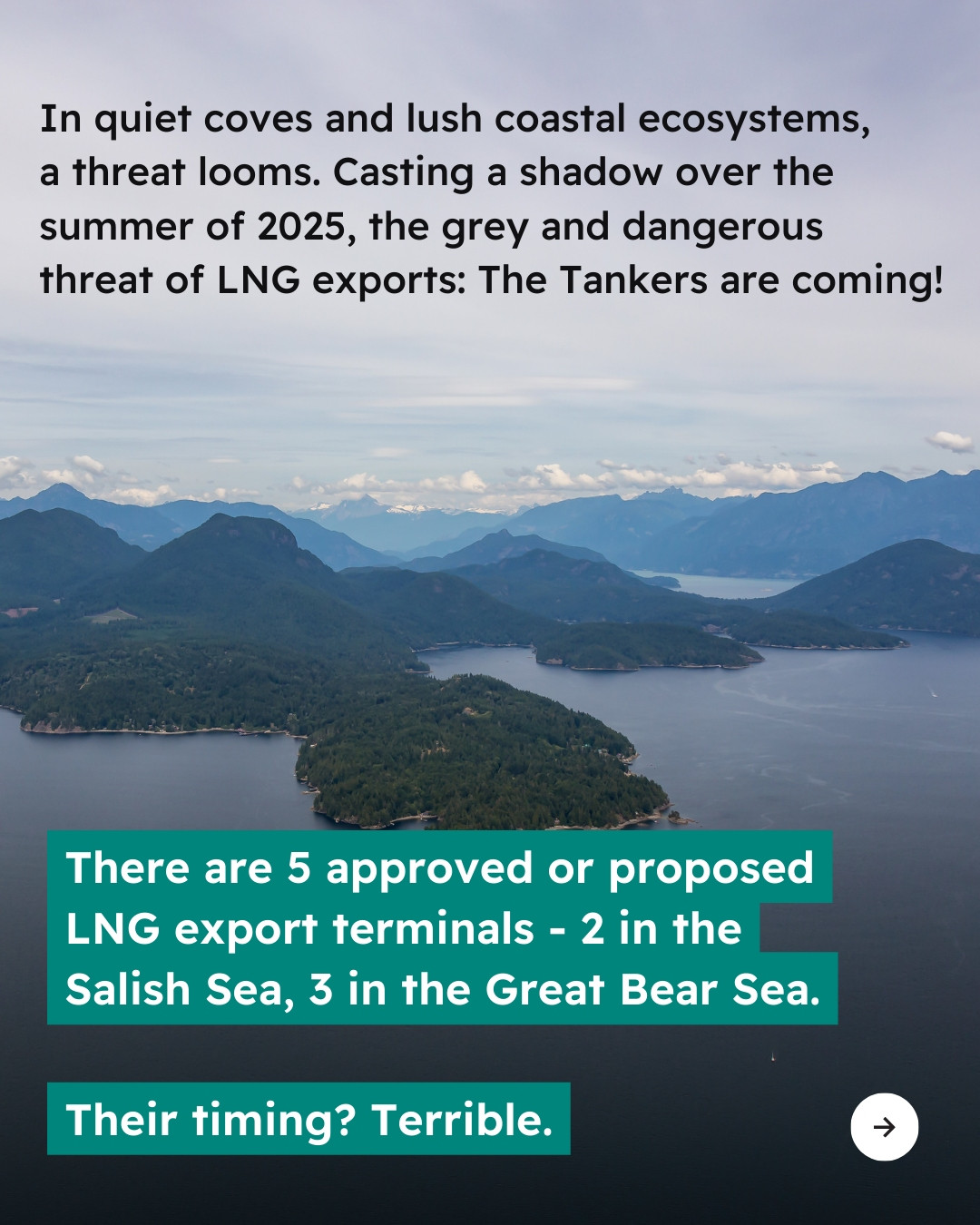 Background photo of the B.C. coast. Text reads “In quiet coves and lush coastal ecosystems, a threat looms. Casting a shadow over the summer of 2025, the grey and dangerous threat of LNG exports: The Tankers are coming! There are 5 approved or proposed LNG export terminals - 2 in the Salish Sea, 3 in the Great Bear Sea. Their timing? Terrible.” Arrow icon in bottom right corner.