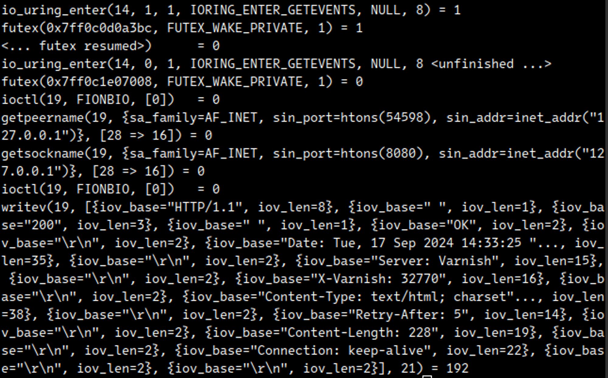io_uring_enter(14, 1, 1, IORING_ENTER_GETEVENTS, NULL, 8) = 1
futex(0x7ff0c0d0a3bc, FUTEX_WAKE_PRIVATE, 1) = 1
<... futex resumed>)      = 0
io_uring_enter(14, 0, 1, IORING_ENTER_GETEVENTS, NULL, 8 <unfinished ...>
futex(0x7ff0c1e07008, FUTEX_WAKE_PRIVATE, 1) = 0
ioctl(19, FIONBIO, [0])   = 0
getpeername(19, {sa_family=AF_INET, sin_port=htons(54598), sin_addr=inet_addr("127.0.0.1")}, [28 => 16]) = 0
getsockname(19, {sa_family=AF_INET, sin_port=htons(8080), sin_addr=inet_addr("127.0.0.1")}, [28 => 16]) = 0
ioctl(19, FIONBIO, [0])   = 0
writev(19, [{iov_base="HTTP/1.1", iov_len=8}, {iov_base=" ", iov_len=1}, {iov_base="200", iov_len=3}, {iov_base=" ", iov_len=1}, {iov_base="OK", iov_len=2}, {iov_base="\r\n", iov_len=2}, {iov_base="Date: Tue, 17 Sep 2024 14:33:25 "..., iov_len=35}, {iov_base="\r\n", iov_len=2}, {iov_base="Server: Varnish", iov_len=15}, {iov_base="\r\n", iov_len=2}, {iov_base="X-Varnish: 32770", iov_len=16}, {iov_base="\r\n", iov_len=2}, {iov_base="Content-Type: text/html; charset"..., iov_len=38}, {iov_base="\r\n", iov_len=2}, {iov_base="Retry-After: 5", iov_len=14}, {iov_base="\r\n", iov_len=2}, {iov_base="Content-Length: 228", iov_len=19}, {iov_base="\r\n", iov_len=2}, {iov_base="Connection: keep-alive", iov_len=22}, {iov_base="\r\n", iov_len=2}, {iov_base="\r\n", iov_len=2}], 21) = 192
