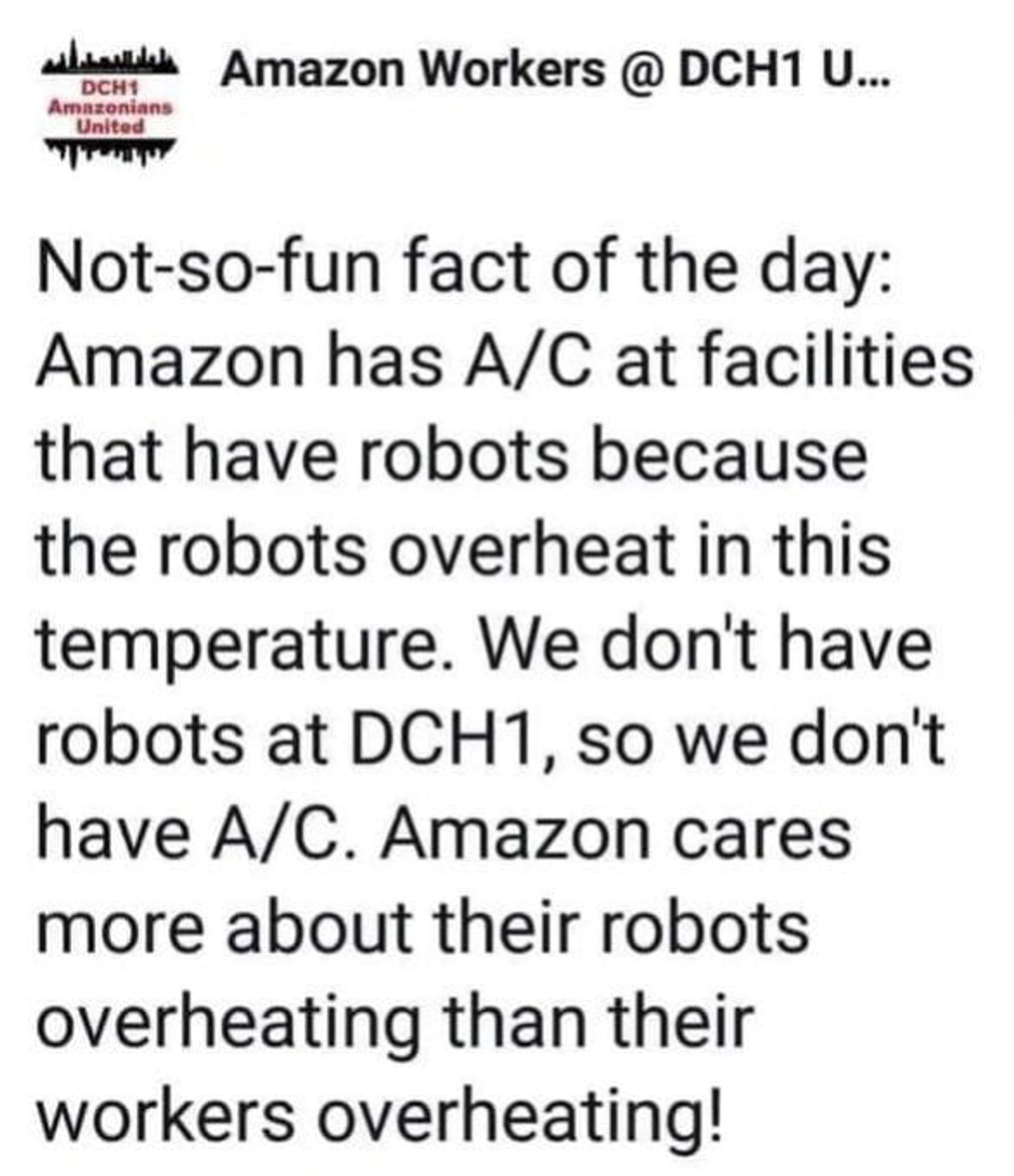 Amazon Workers @ DCH1 United saying "Not-so-fun fact of the day:
Amazon has A/C at facilities that have robots because the robots overheat in this temperature. We don't have robots at DCH1, so we don't have A/C. Amazon cares more about their robots overheating than their workers overheating!"