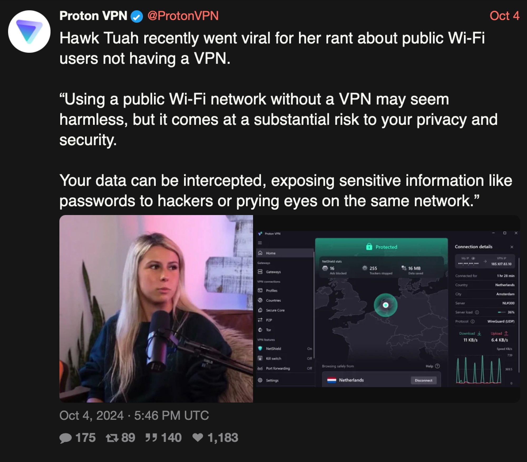 Post from ProtonVPN saying:

Hawk Tuah recently went viral for her rant about public Wi-Fi users not having a VPN.

"Using a public Wi-Fi network without a VPN may seem harmless, but it comes at a substantial risk to your privacy and security.

Your data can be intercepted, exposing sensitive information like passwords to hackers or prying eyes on the same network."

It has a photo of her and a photo of ProtonVPN