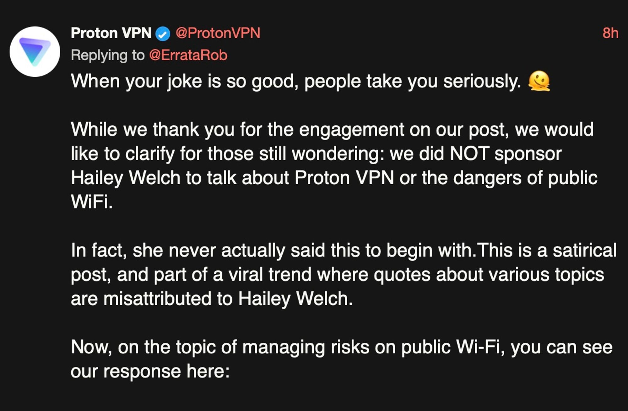 Post from ProtonVPN saying:

When your joke is so good, people take you seriously. 🫠

While we thank you for the engagement on our post, we would like to clarify for those still wondering: we did NOT sponsor Hailey Welch to talk about Proton VPN or the dangers of public WiFi.

In fact, she never actually said this to begin with. This is a satirical post, and part of a viral trend where quotes about various topics are misattributed to Hailey Welch.

Now, on the topic of managing risks on public Wi-Fi, you can see our response here: