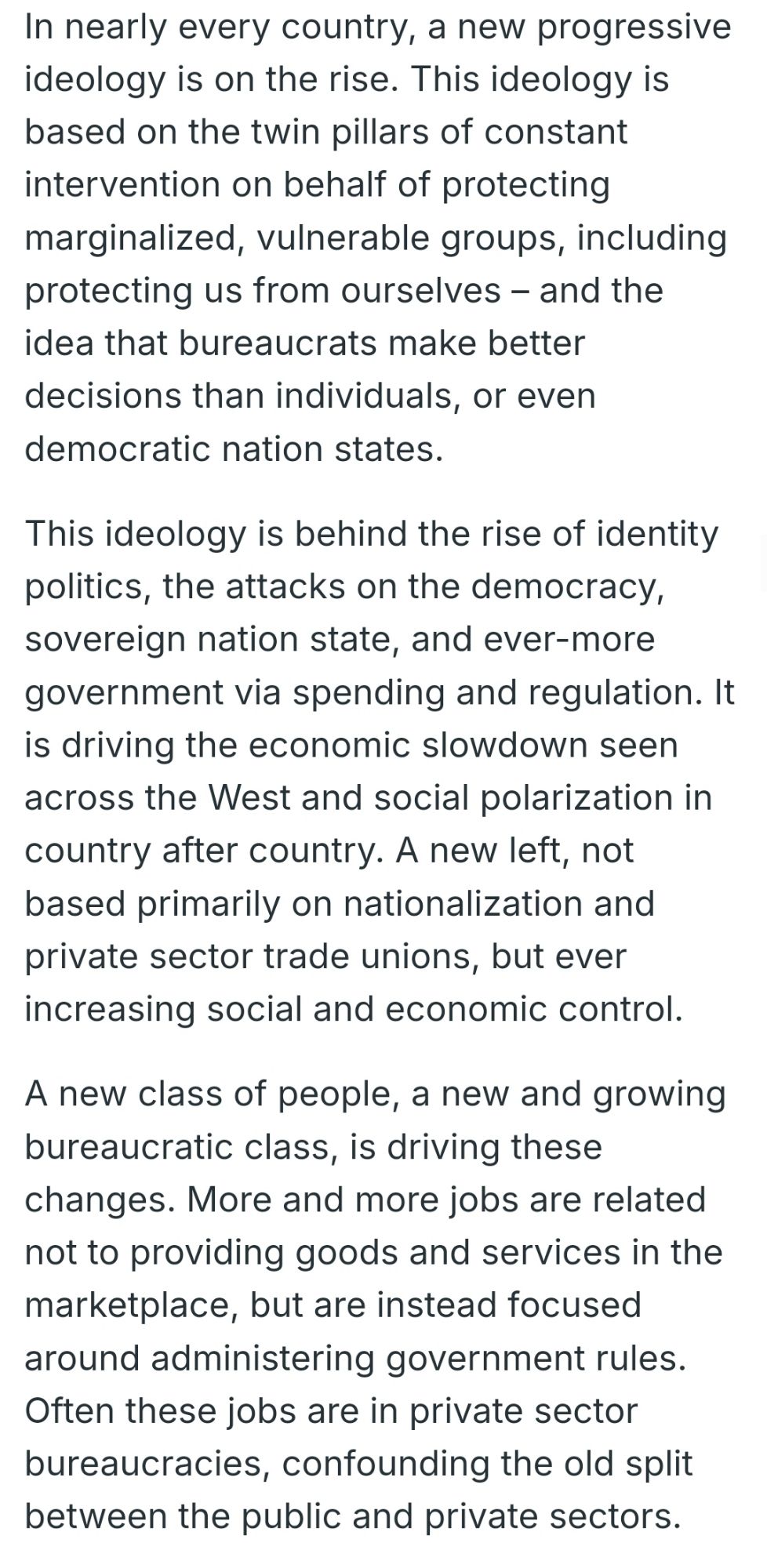 Badenoch: "In nearly every country, a new progressive ideology is on the rise. This ideology is based on the twin pillars of constant intervention on behalf of protecting marginalized, vulnerable groups, including protecting us from ourselves – and the idea that bureaucrats make better decisions than individuals, or even democratic nation states.

This ideology is behind the rise of identity politics, the attacks on the democracy, sovereign nation state, and ever-more government via spending and regulation. It is driving the economic slowdown seen across the West and social polarization in country after country. A new left, not based primarily on nationalization and private sector trade unions, but ever increasing social and economic control.

A new class of people, a new and growing bureaucratic class, is driving these changes. More and more jobs are related not to providing goods and services in the marketplace, but are instead focused around administering government rules ..."