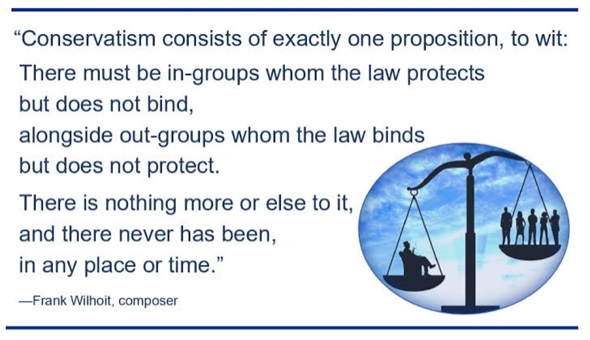 "Conservatism consists of exactly one proposition, to wit: There must be in-groups whom the law protects but does not bind, alongside out-groups whom the law binds but does not protect.
There is nothing more or else to it, and there never has been, in any place or time."
-Frank Wilhoit, composer