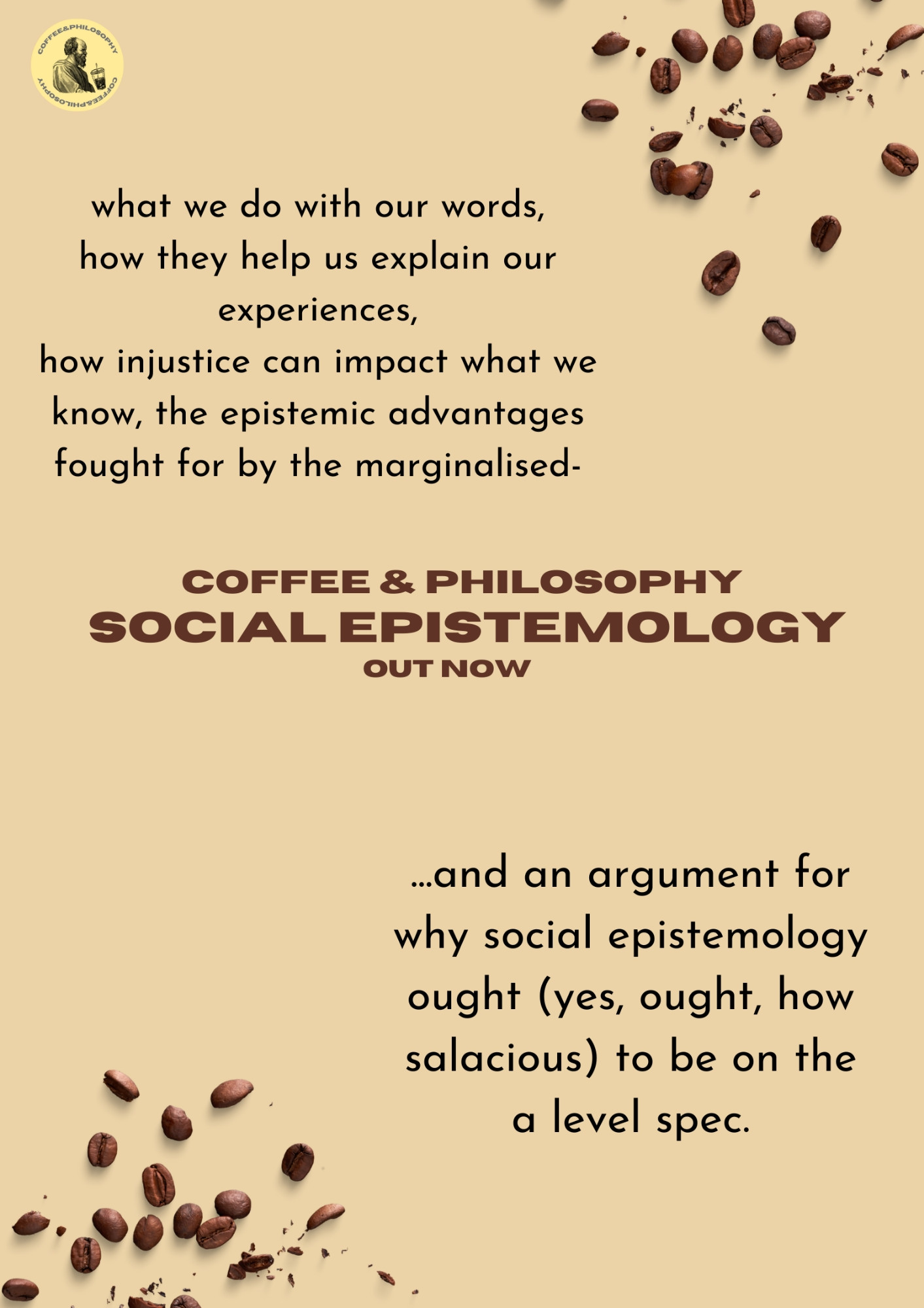 coffee bean graphics in the top right and bottom left corner; podcast logo in the top left corner. 

text in top left: 'what we do with our words,  how they help us explain our experiences, how injustice can impact what we know, the epistemic advantages fought for by the marginalised-'

text in bottom right: '... and an argument for why social epistemology ought (yes, ought, how salacious) to be on the a level spec.'

text in the centre: 'coffee and philosophy
social epistemology
out now.'