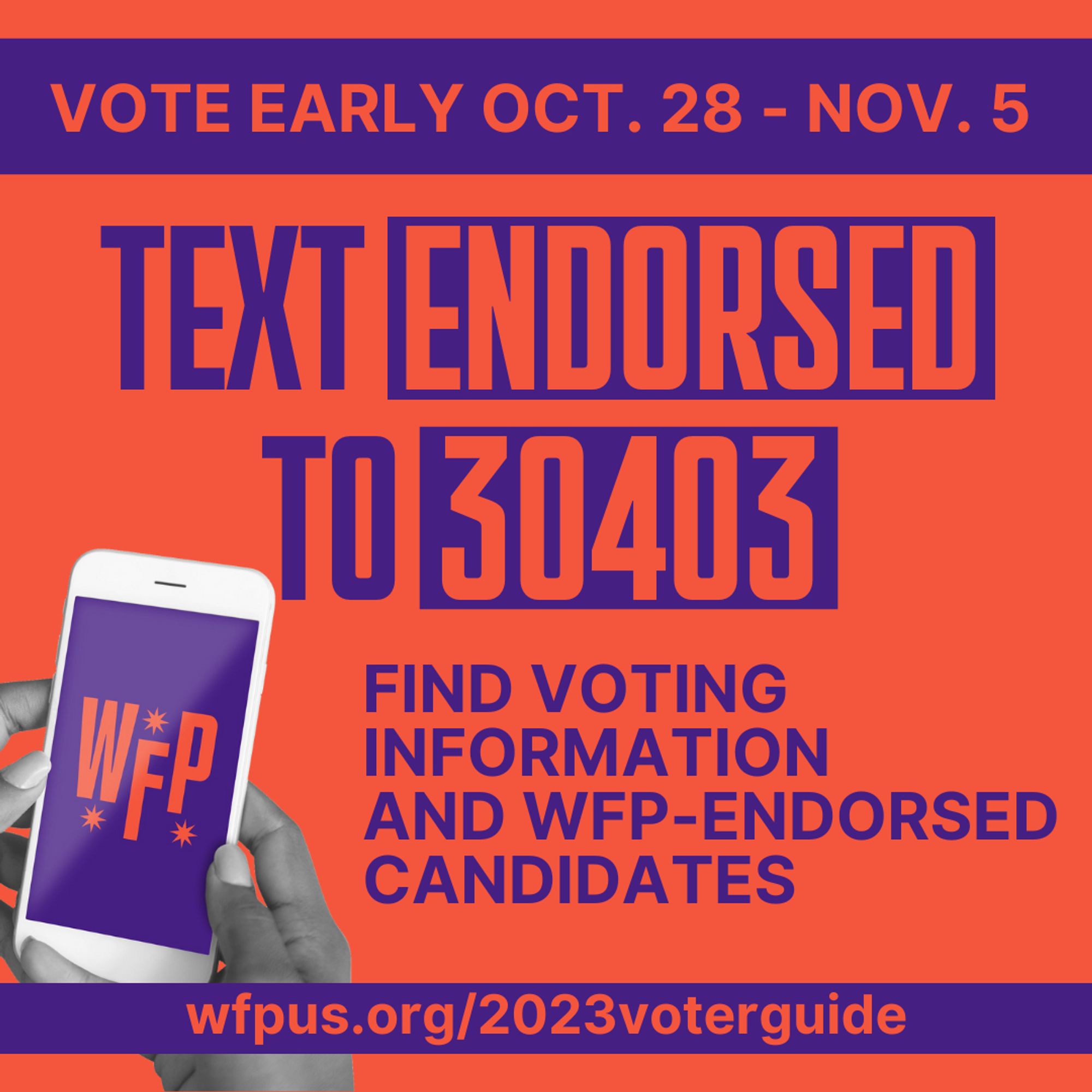 Vote early Oct 8 - Nov 5. Text ENDORSED to 30403. Find voting information and WFP endorsed candidates. wfpus.org/2023voterguide