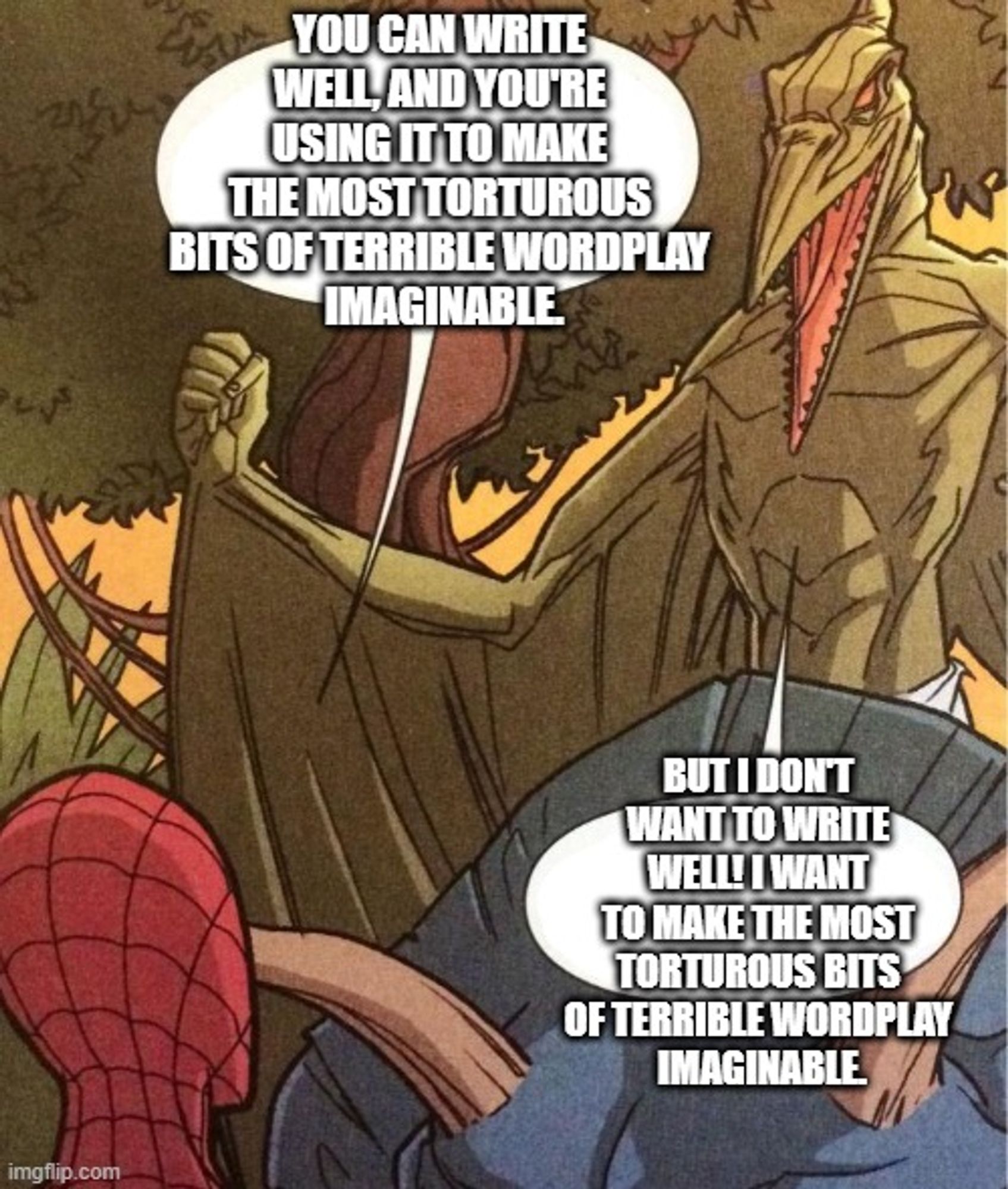 "you can write well, and you're using it to make the most torturous bits of terrible wordplay  Imaginable."
"But I don't want to write well! I want to make the most torturous bits of terrible wordplay  imaginable."