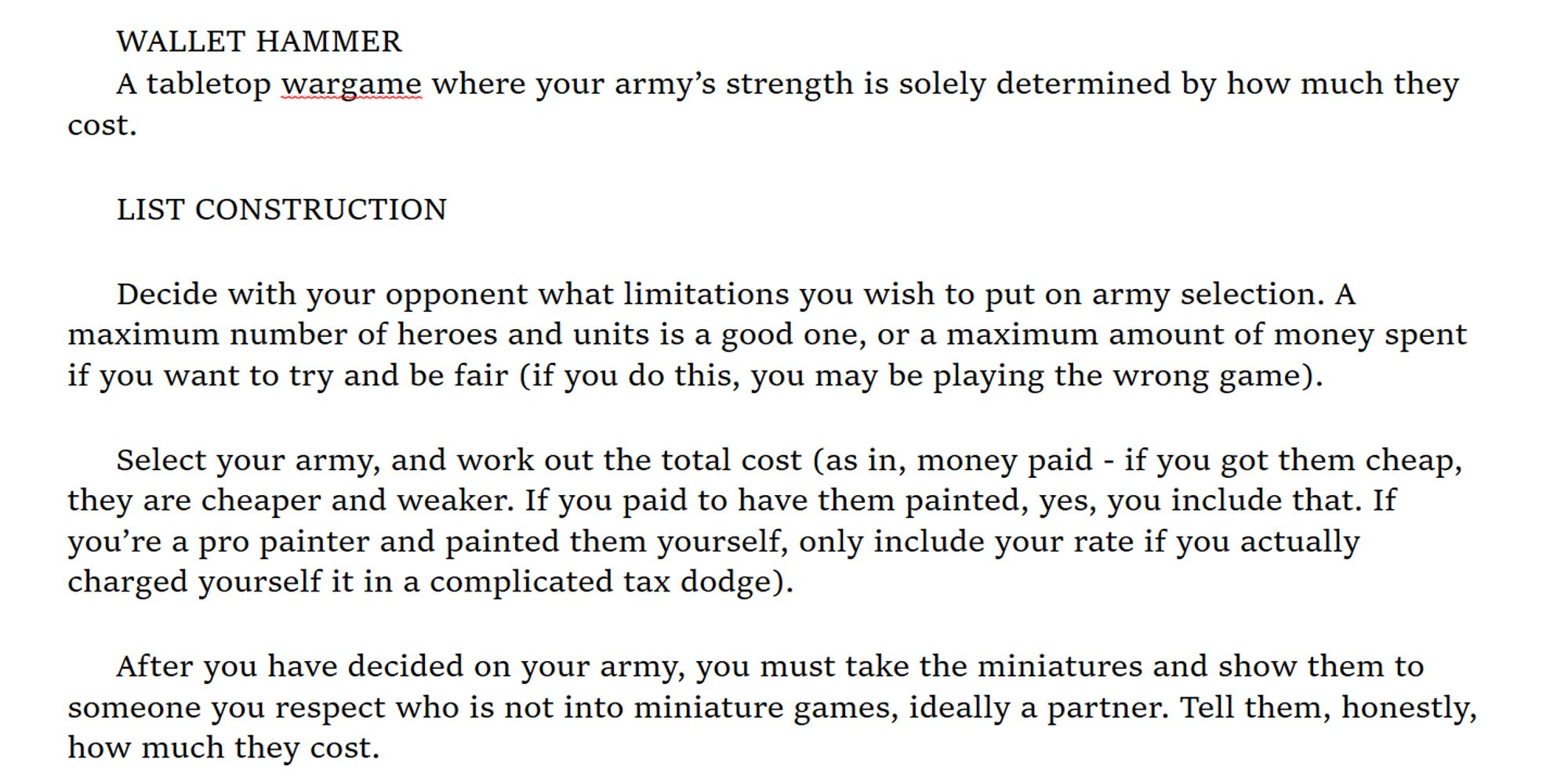 WALLET HAMMER
A tabletop wargame where your army’s strength is solely determined by how much they cost.

LIST CONSTRUCTION 

Decide with your opponent what limitations you wish to put on army selection. A maximum number of heroes and units is a good one, or a maximum amount of money spent if you want to try and be fair (if you do this, you may be playing the wrong game).

Select your army, and work out the total cost (as in, money paid - if you got them cheap, they are cheaper and weaker. If you paid to have them painted, yes, you include that. If you’re a pro painter and painted them yourself, only include your rate if you actually charged yourself it in a complicated tax dodge). 

After you have decided on your army, you must take the miniatures and show them to someone you respect who is not into miniature games, ideally a partner. Tell them, honestly, how much they cost. 