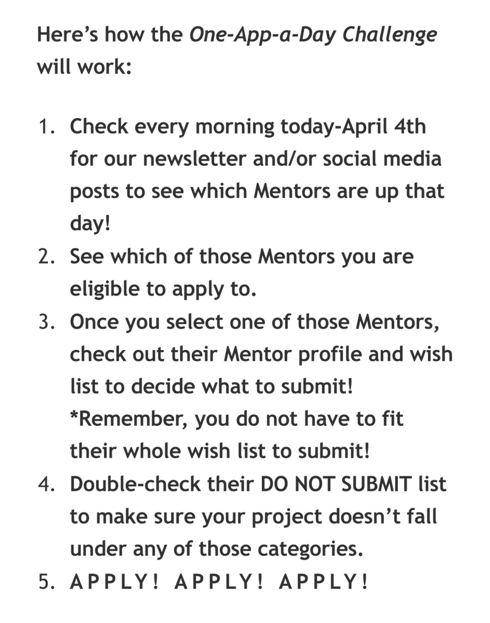 Here’s how the One-App-a-Day Challenge will work:

Check every morning today-April 4th for our newsletter and/or social media posts to see which Mentors are up that day!

See which of those Mentors you are eligible to apply to.

Once you select one of those Mentors, check out their Mentor profile and wish list to decide what to submit! *Remember, you do not have to fit their whole wish list to submit!

Double-check their DO NOT SUBMIT list to make sure your project doesn’t fall under any of those categories.

APPLY! APPLY! APPLY!