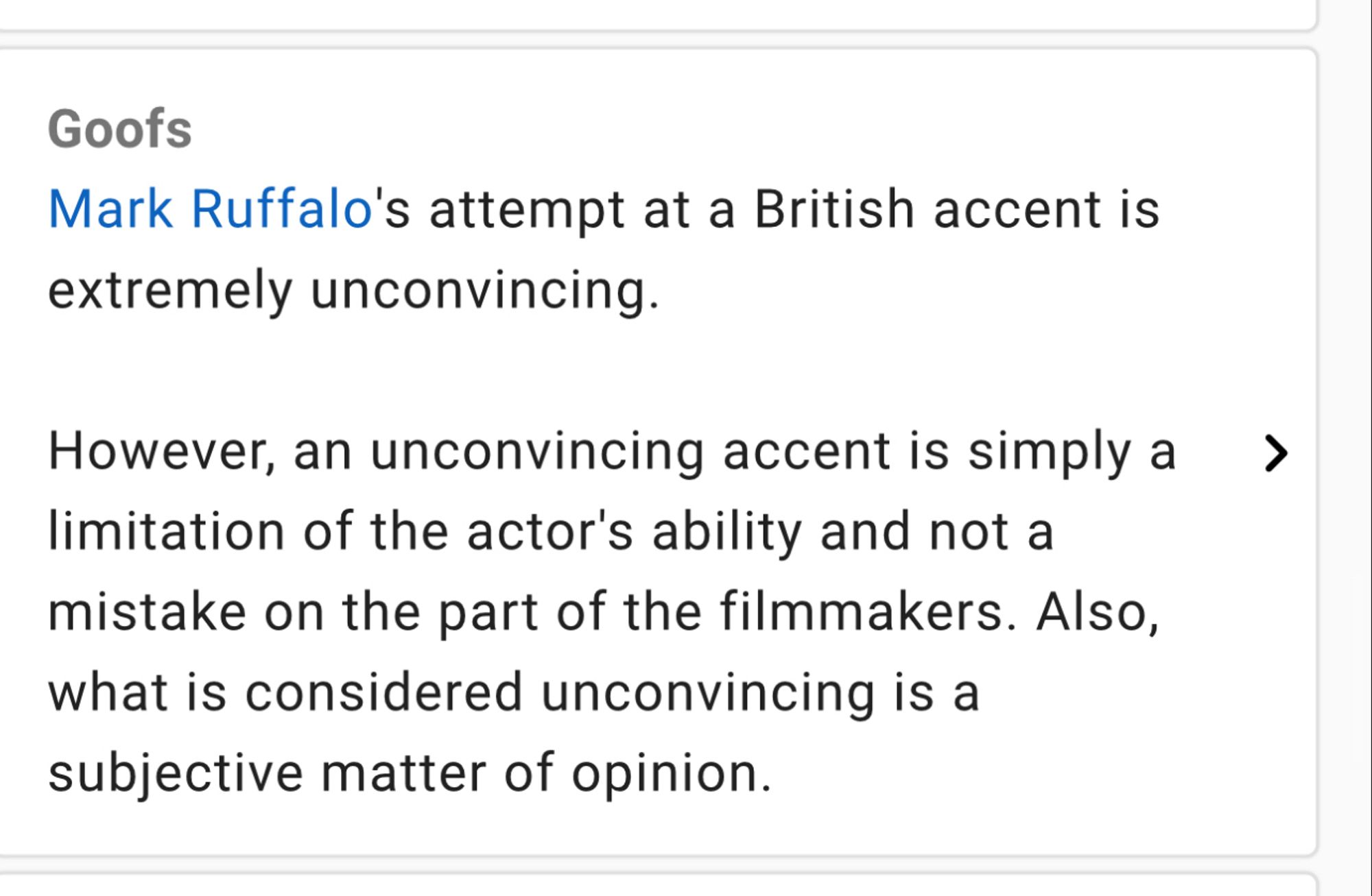 Goofs
Mark Ruffalo's attempt at a British accent is extremely unconvincing.
However, an unconvincing accent is simply a > limitation of the actor's ability and not a mistake on the part of the filmmakers. Also, what is considered unconvincing is a subjective matter of opinion.