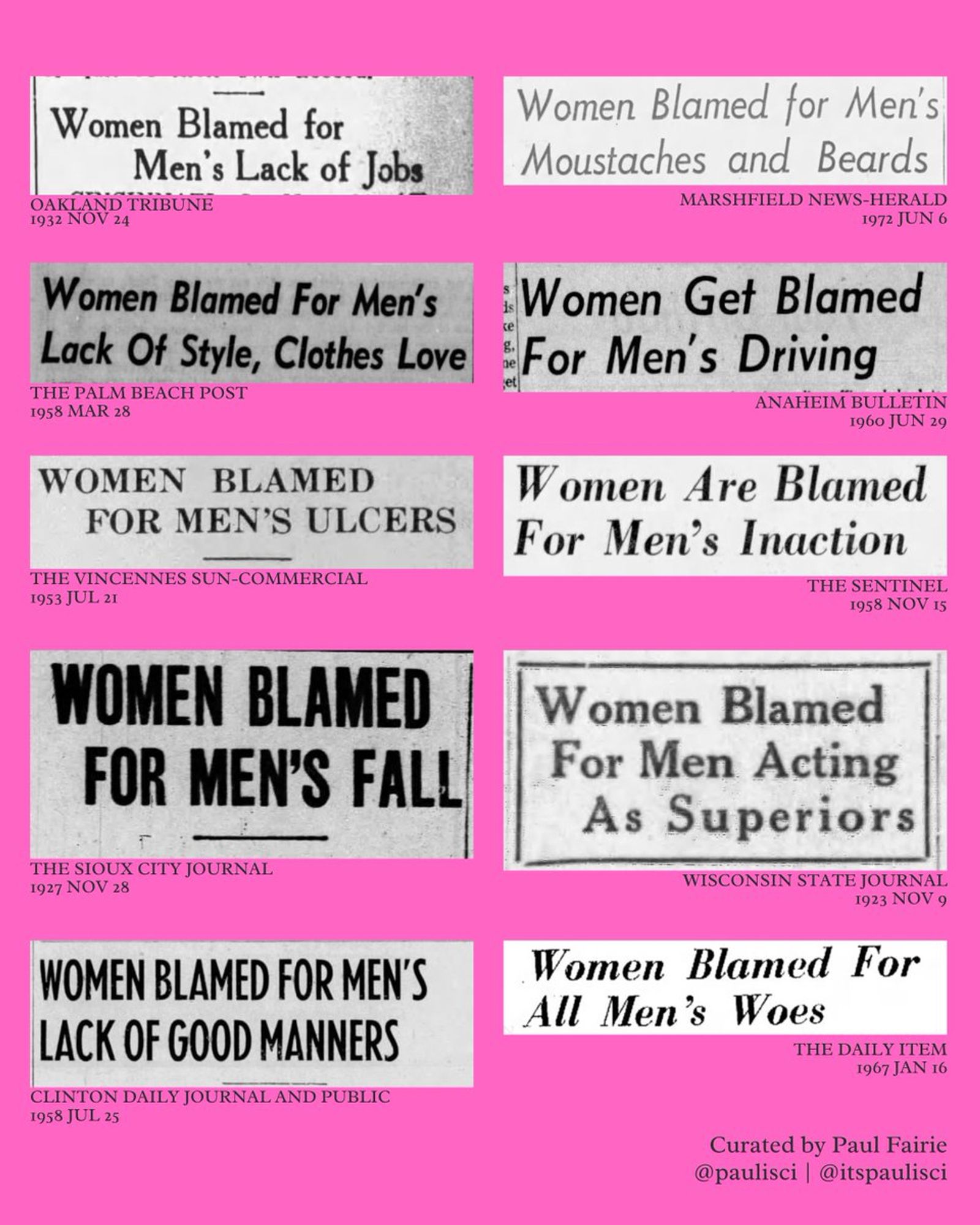 Women Blamed for Men's Lack of Jobs (Oakland Tribune, 1932)

Women Blamed for Men's Lack of Style, Clothes Love (The Palm Beach Post, 1958)

Women Blamed For Men's Ulcers (The Vincennes Sun-Commercial, 1953)

Women Blamed for Men's Fall (The Sioux City Journal, 1927)

Women Blamed for Men's Lack of Good Manners (Clinton Daily Journal and Public, 1958)

Women Blamed for Men's Moustaches and Beards (Marshfield News-Herald, 1972)

Women Get Blamed For Men's Driving (Anaheim Bulletin, 1960)

Women Are Blamed For Men's Inaction (The Sentinel, 1958)

Women Blamed For Men Acting As Superiors (Wisconsin State Journal, 1923)

Women Blamed For All Men's Woes (The Daily Item, 1967)